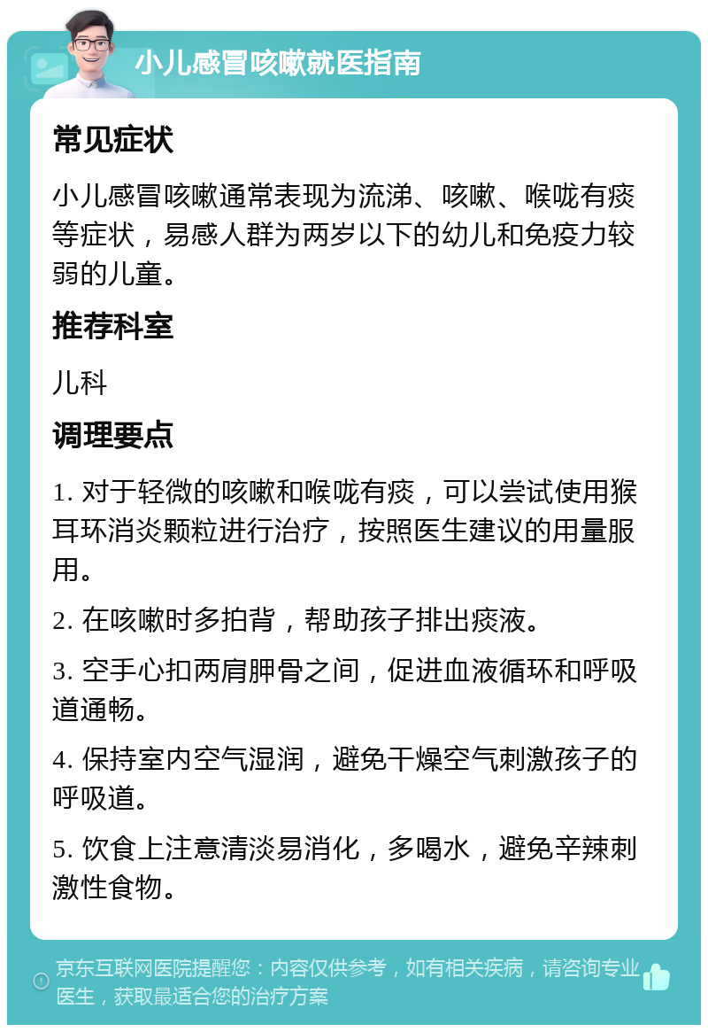 小儿感冒咳嗽就医指南 常见症状 小儿感冒咳嗽通常表现为流涕、咳嗽、喉咙有痰等症状，易感人群为两岁以下的幼儿和免疫力较弱的儿童。 推荐科室 儿科 调理要点 1. 对于轻微的咳嗽和喉咙有痰，可以尝试使用猴耳环消炎颗粒进行治疗，按照医生建议的用量服用。 2. 在咳嗽时多拍背，帮助孩子排出痰液。 3. 空手心扣两肩胛骨之间，促进血液循环和呼吸道通畅。 4. 保持室内空气湿润，避免干燥空气刺激孩子的呼吸道。 5. 饮食上注意清淡易消化，多喝水，避免辛辣刺激性食物。