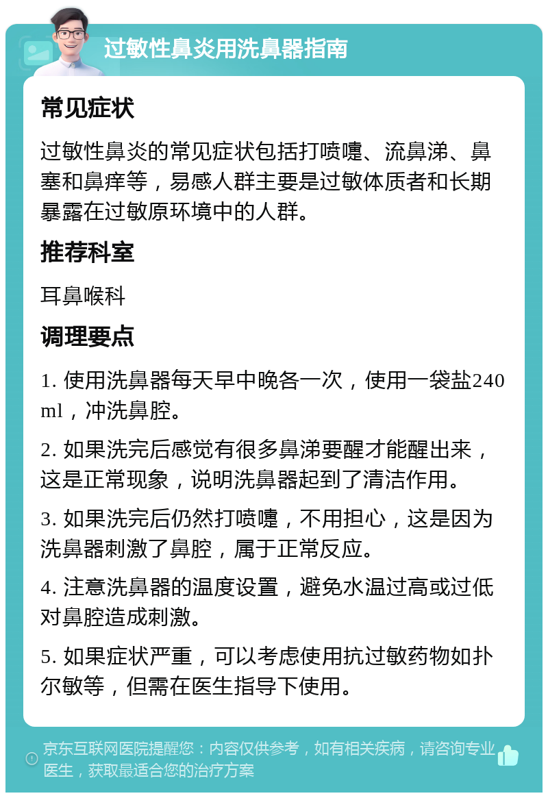 过敏性鼻炎用洗鼻器指南 常见症状 过敏性鼻炎的常见症状包括打喷嚏、流鼻涕、鼻塞和鼻痒等，易感人群主要是过敏体质者和长期暴露在过敏原环境中的人群。 推荐科室 耳鼻喉科 调理要点 1. 使用洗鼻器每天早中晚各一次，使用一袋盐240ml，冲洗鼻腔。 2. 如果洗完后感觉有很多鼻涕要醒才能醒出来，这是正常现象，说明洗鼻器起到了清洁作用。 3. 如果洗完后仍然打喷嚏，不用担心，这是因为洗鼻器刺激了鼻腔，属于正常反应。 4. 注意洗鼻器的温度设置，避免水温过高或过低对鼻腔造成刺激。 5. 如果症状严重，可以考虑使用抗过敏药物如扑尔敏等，但需在医生指导下使用。