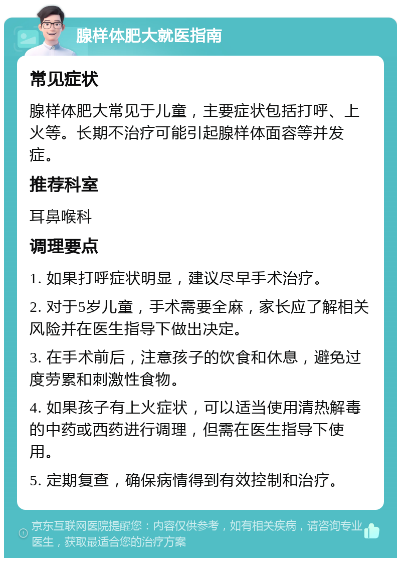 腺样体肥大就医指南 常见症状 腺样体肥大常见于儿童，主要症状包括打呼、上火等。长期不治疗可能引起腺样体面容等并发症。 推荐科室 耳鼻喉科 调理要点 1. 如果打呼症状明显，建议尽早手术治疗。 2. 对于5岁儿童，手术需要全麻，家长应了解相关风险并在医生指导下做出决定。 3. 在手术前后，注意孩子的饮食和休息，避免过度劳累和刺激性食物。 4. 如果孩子有上火症状，可以适当使用清热解毒的中药或西药进行调理，但需在医生指导下使用。 5. 定期复查，确保病情得到有效控制和治疗。