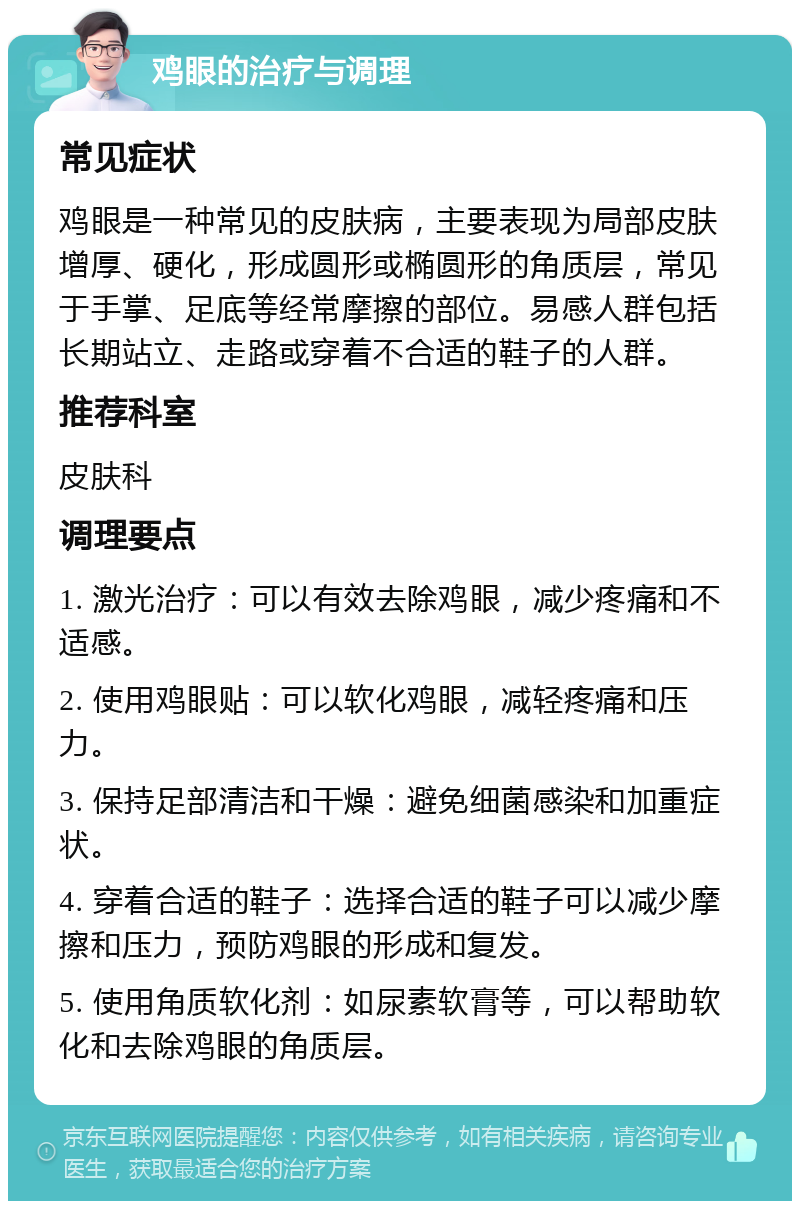 鸡眼的治疗与调理 常见症状 鸡眼是一种常见的皮肤病，主要表现为局部皮肤增厚、硬化，形成圆形或椭圆形的角质层，常见于手掌、足底等经常摩擦的部位。易感人群包括长期站立、走路或穿着不合适的鞋子的人群。 推荐科室 皮肤科 调理要点 1. 激光治疗：可以有效去除鸡眼，减少疼痛和不适感。 2. 使用鸡眼贴：可以软化鸡眼，减轻疼痛和压力。 3. 保持足部清洁和干燥：避免细菌感染和加重症状。 4. 穿着合适的鞋子：选择合适的鞋子可以减少摩擦和压力，预防鸡眼的形成和复发。 5. 使用角质软化剂：如尿素软膏等，可以帮助软化和去除鸡眼的角质层。