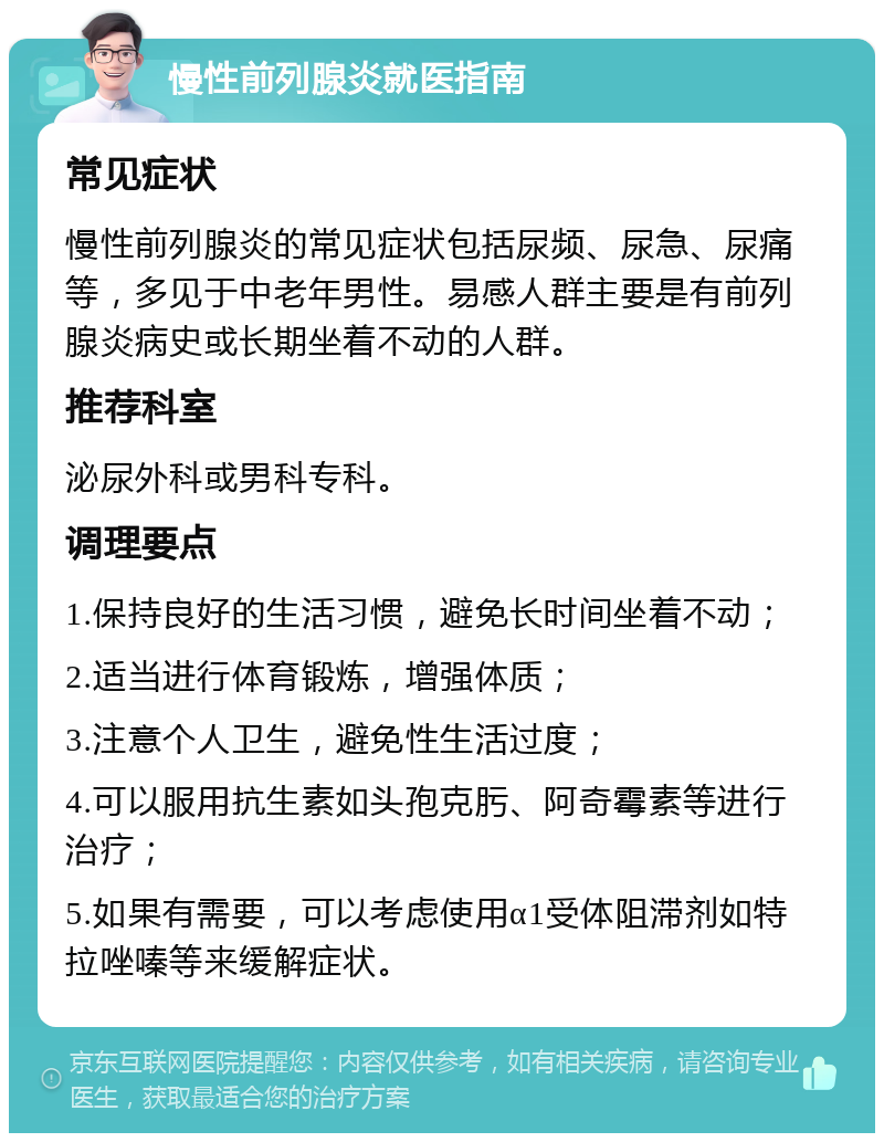 慢性前列腺炎就医指南 常见症状 慢性前列腺炎的常见症状包括尿频、尿急、尿痛等，多见于中老年男性。易感人群主要是有前列腺炎病史或长期坐着不动的人群。 推荐科室 泌尿外科或男科专科。 调理要点 1.保持良好的生活习惯，避免长时间坐着不动； 2.适当进行体育锻炼，增强体质； 3.注意个人卫生，避免性生活过度； 4.可以服用抗生素如头孢克肟、阿奇霉素等进行治疗； 5.如果有需要，可以考虑使用α1受体阻滞剂如特拉唑嗪等来缓解症状。