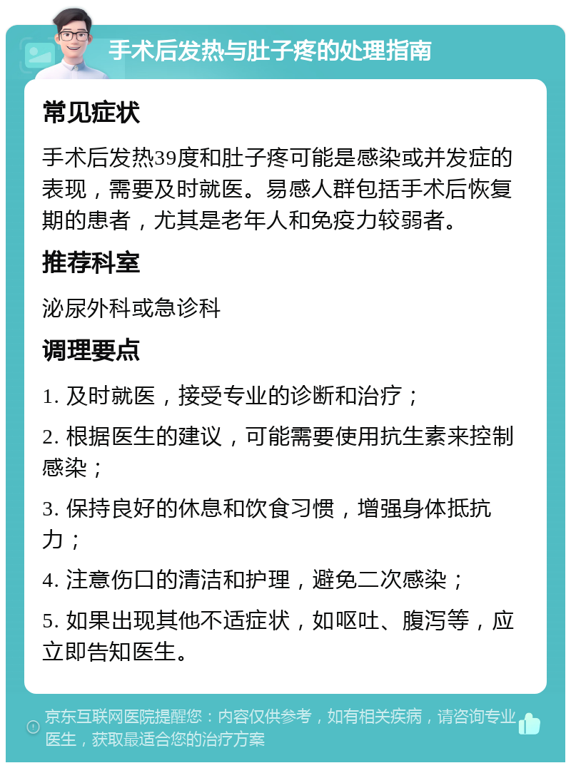 手术后发热与肚子疼的处理指南 常见症状 手术后发热39度和肚子疼可能是感染或并发症的表现，需要及时就医。易感人群包括手术后恢复期的患者，尤其是老年人和免疫力较弱者。 推荐科室 泌尿外科或急诊科 调理要点 1. 及时就医，接受专业的诊断和治疗； 2. 根据医生的建议，可能需要使用抗生素来控制感染； 3. 保持良好的休息和饮食习惯，增强身体抵抗力； 4. 注意伤口的清洁和护理，避免二次感染； 5. 如果出现其他不适症状，如呕吐、腹泻等，应立即告知医生。