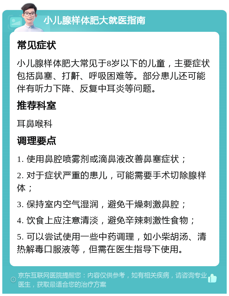 小儿腺样体肥大就医指南 常见症状 小儿腺样体肥大常见于8岁以下的儿童，主要症状包括鼻塞、打鼾、呼吸困难等。部分患儿还可能伴有听力下降、反复中耳炎等问题。 推荐科室 耳鼻喉科 调理要点 1. 使用鼻腔喷雾剂或滴鼻液改善鼻塞症状； 2. 对于症状严重的患儿，可能需要手术切除腺样体； 3. 保持室内空气湿润，避免干燥刺激鼻腔； 4. 饮食上应注意清淡，避免辛辣刺激性食物； 5. 可以尝试使用一些中药调理，如小柴胡汤、清热解毒口服液等，但需在医生指导下使用。