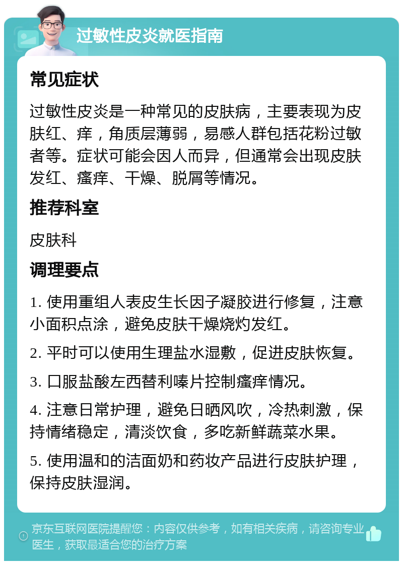 过敏性皮炎就医指南 常见症状 过敏性皮炎是一种常见的皮肤病，主要表现为皮肤红、痒，角质层薄弱，易感人群包括花粉过敏者等。症状可能会因人而异，但通常会出现皮肤发红、瘙痒、干燥、脱屑等情况。 推荐科室 皮肤科 调理要点 1. 使用重组人表皮生长因子凝胶进行修复，注意小面积点涂，避免皮肤干燥烧灼发红。 2. 平时可以使用生理盐水湿敷，促进皮肤恢复。 3. 口服盐酸左西替利嗪片控制瘙痒情况。 4. 注意日常护理，避免日晒风吹，冷热刺激，保持情绪稳定，清淡饮食，多吃新鲜蔬菜水果。 5. 使用温和的洁面奶和药妆产品进行皮肤护理，保持皮肤湿润。