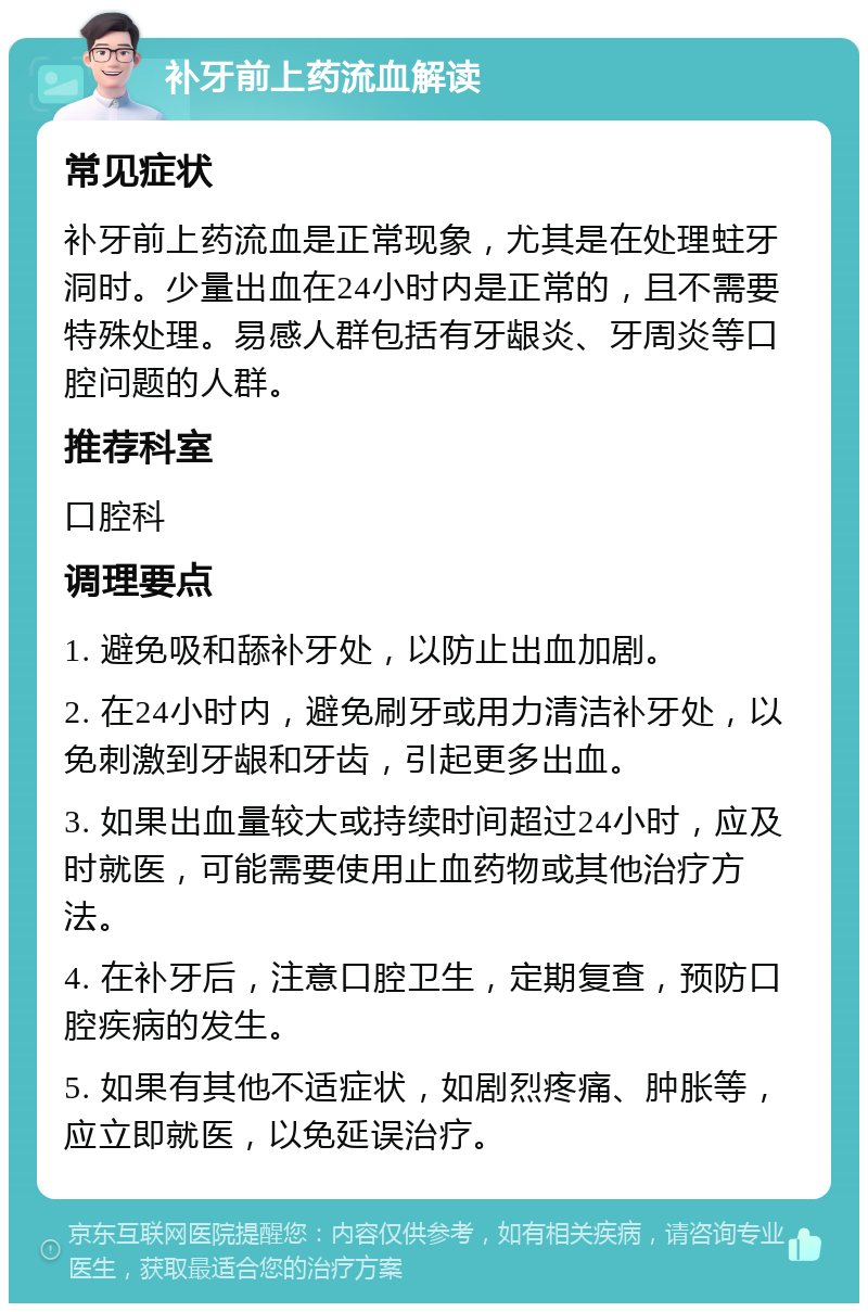 补牙前上药流血解读 常见症状 补牙前上药流血是正常现象，尤其是在处理蛀牙洞时。少量出血在24小时内是正常的，且不需要特殊处理。易感人群包括有牙龈炎、牙周炎等口腔问题的人群。 推荐科室 口腔科 调理要点 1. 避免吸和舔补牙处，以防止出血加剧。 2. 在24小时内，避免刷牙或用力清洁补牙处，以免刺激到牙龈和牙齿，引起更多出血。 3. 如果出血量较大或持续时间超过24小时，应及时就医，可能需要使用止血药物或其他治疗方法。 4. 在补牙后，注意口腔卫生，定期复查，预防口腔疾病的发生。 5. 如果有其他不适症状，如剧烈疼痛、肿胀等，应立即就医，以免延误治疗。