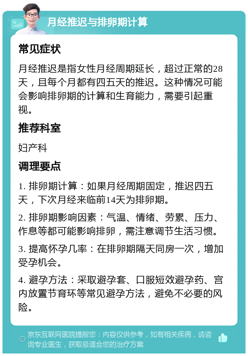 月经推迟与排卵期计算 常见症状 月经推迟是指女性月经周期延长，超过正常的28天，且每个月都有四五天的推迟。这种情况可能会影响排卵期的计算和生育能力，需要引起重视。 推荐科室 妇产科 调理要点 1. 排卵期计算：如果月经周期固定，推迟四五天，下次月经来临前14天为排卵期。 2. 排卵期影响因素：气温、情绪、劳累、压力、作息等都可能影响排卵，需注意调节生活习惯。 3. 提高怀孕几率：在排卵期隔天同房一次，增加受孕机会。 4. 避孕方法：采取避孕套、口服短效避孕药、宫内放置节育环等常见避孕方法，避免不必要的风险。