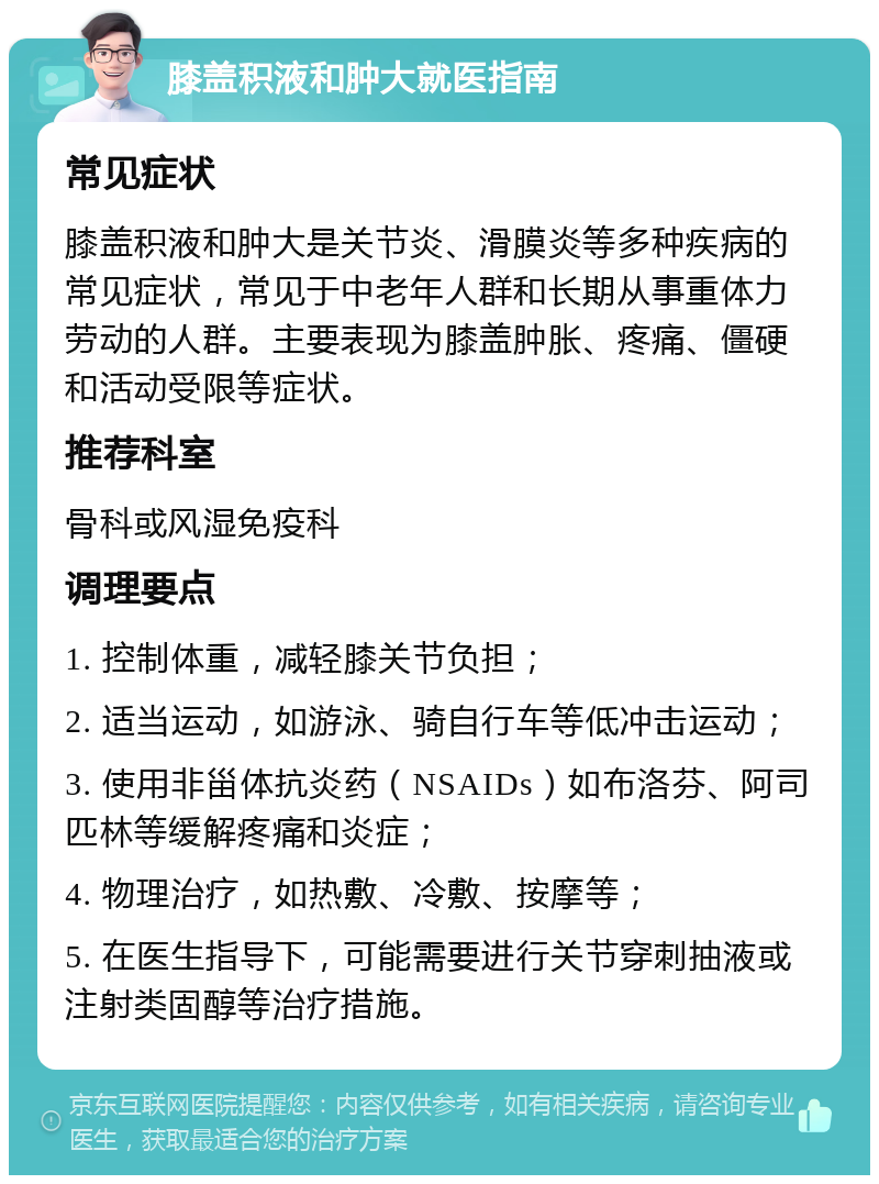 膝盖积液和肿大就医指南 常见症状 膝盖积液和肿大是关节炎、滑膜炎等多种疾病的常见症状，常见于中老年人群和长期从事重体力劳动的人群。主要表现为膝盖肿胀、疼痛、僵硬和活动受限等症状。 推荐科室 骨科或风湿免疫科 调理要点 1. 控制体重，减轻膝关节负担； 2. 适当运动，如游泳、骑自行车等低冲击运动； 3. 使用非甾体抗炎药（NSAIDs）如布洛芬、阿司匹林等缓解疼痛和炎症； 4. 物理治疗，如热敷、冷敷、按摩等； 5. 在医生指导下，可能需要进行关节穿刺抽液或注射类固醇等治疗措施。