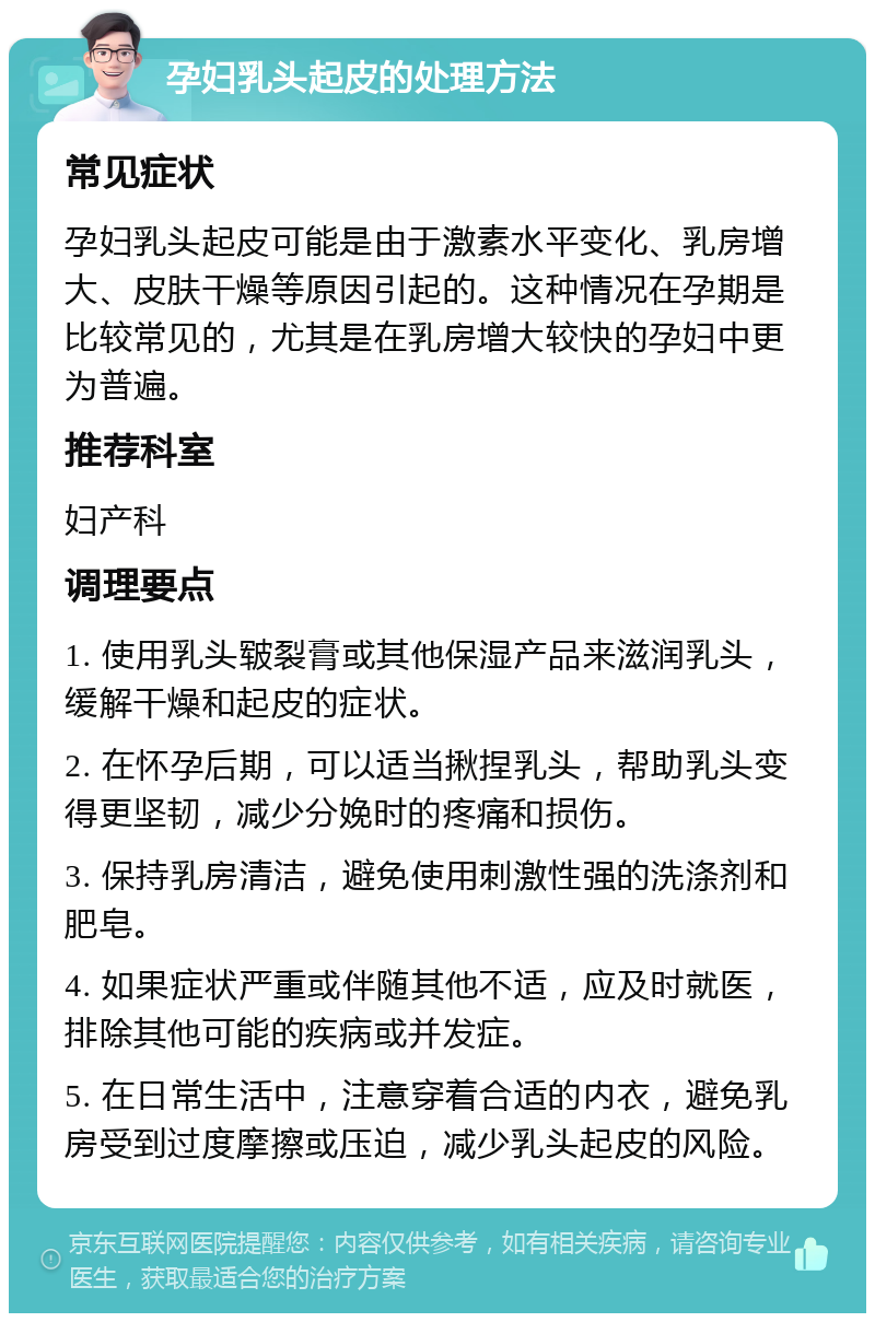 孕妇乳头起皮的处理方法 常见症状 孕妇乳头起皮可能是由于激素水平变化、乳房增大、皮肤干燥等原因引起的。这种情况在孕期是比较常见的，尤其是在乳房增大较快的孕妇中更为普遍。 推荐科室 妇产科 调理要点 1. 使用乳头皲裂膏或其他保湿产品来滋润乳头，缓解干燥和起皮的症状。 2. 在怀孕后期，可以适当揪捏乳头，帮助乳头变得更坚韧，减少分娩时的疼痛和损伤。 3. 保持乳房清洁，避免使用刺激性强的洗涤剂和肥皂。 4. 如果症状严重或伴随其他不适，应及时就医，排除其他可能的疾病或并发症。 5. 在日常生活中，注意穿着合适的内衣，避免乳房受到过度摩擦或压迫，减少乳头起皮的风险。