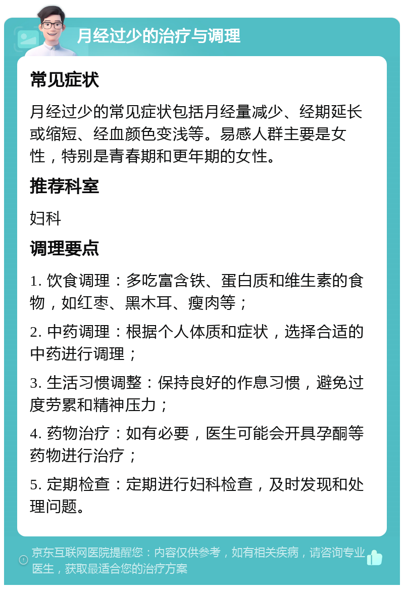 月经过少的治疗与调理 常见症状 月经过少的常见症状包括月经量减少、经期延长或缩短、经血颜色变浅等。易感人群主要是女性，特别是青春期和更年期的女性。 推荐科室 妇科 调理要点 1. 饮食调理：多吃富含铁、蛋白质和维生素的食物，如红枣、黑木耳、瘦肉等； 2. 中药调理：根据个人体质和症状，选择合适的中药进行调理； 3. 生活习惯调整：保持良好的作息习惯，避免过度劳累和精神压力； 4. 药物治疗：如有必要，医生可能会开具孕酮等药物进行治疗； 5. 定期检查：定期进行妇科检查，及时发现和处理问题。