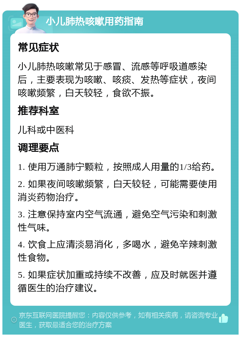 小儿肺热咳嗽用药指南 常见症状 小儿肺热咳嗽常见于感冒、流感等呼吸道感染后，主要表现为咳嗽、咳痰、发热等症状，夜间咳嗽频繁，白天较轻，食欲不振。 推荐科室 儿科或中医科 调理要点 1. 使用万通肺宁颗粒，按照成人用量的1/3给药。 2. 如果夜间咳嗽频繁，白天较轻，可能需要使用消炎药物治疗。 3. 注意保持室内空气流通，避免空气污染和刺激性气味。 4. 饮食上应清淡易消化，多喝水，避免辛辣刺激性食物。 5. 如果症状加重或持续不改善，应及时就医并遵循医生的治疗建议。