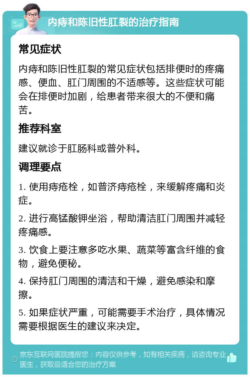 内痔和陈旧性肛裂的治疗指南 常见症状 内痔和陈旧性肛裂的常见症状包括排便时的疼痛感、便血、肛门周围的不适感等。这些症状可能会在排便时加剧，给患者带来很大的不便和痛苦。 推荐科室 建议就诊于肛肠科或普外科。 调理要点 1. 使用痔疮栓，如普济痔疮栓，来缓解疼痛和炎症。 2. 进行高锰酸钾坐浴，帮助清洁肛门周围并减轻疼痛感。 3. 饮食上要注意多吃水果、蔬菜等富含纤维的食物，避免便秘。 4. 保持肛门周围的清洁和干燥，避免感染和摩擦。 5. 如果症状严重，可能需要手术治疗，具体情况需要根据医生的建议来决定。