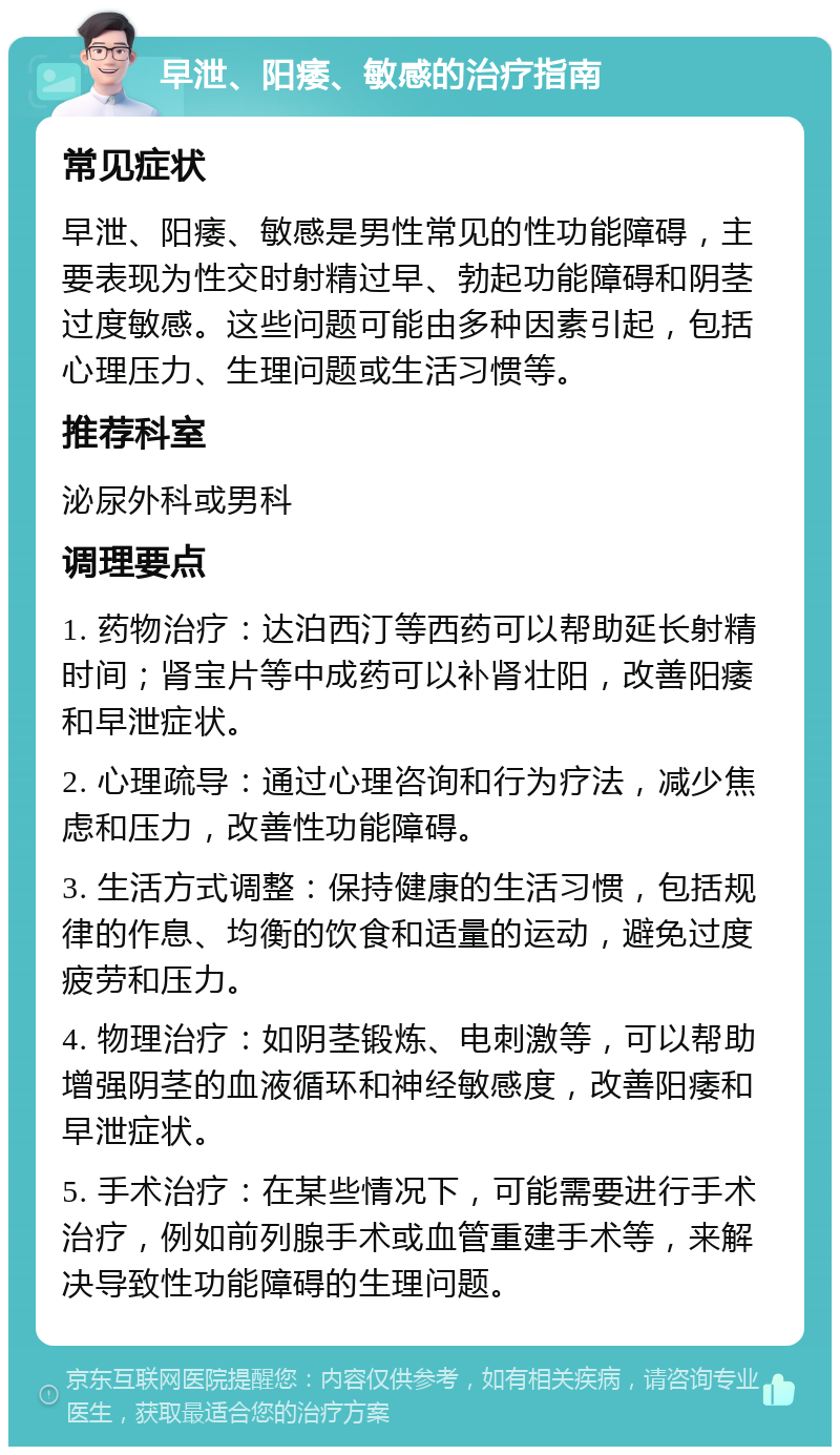 早泄、阳痿、敏感的治疗指南 常见症状 早泄、阳痿、敏感是男性常见的性功能障碍，主要表现为性交时射精过早、勃起功能障碍和阴茎过度敏感。这些问题可能由多种因素引起，包括心理压力、生理问题或生活习惯等。 推荐科室 泌尿外科或男科 调理要点 1. 药物治疗：达泊西汀等西药可以帮助延长射精时间；肾宝片等中成药可以补肾壮阳，改善阳痿和早泄症状。 2. 心理疏导：通过心理咨询和行为疗法，减少焦虑和压力，改善性功能障碍。 3. 生活方式调整：保持健康的生活习惯，包括规律的作息、均衡的饮食和适量的运动，避免过度疲劳和压力。 4. 物理治疗：如阴茎锻炼、电刺激等，可以帮助增强阴茎的血液循环和神经敏感度，改善阳痿和早泄症状。 5. 手术治疗：在某些情况下，可能需要进行手术治疗，例如前列腺手术或血管重建手术等，来解决导致性功能障碍的生理问题。