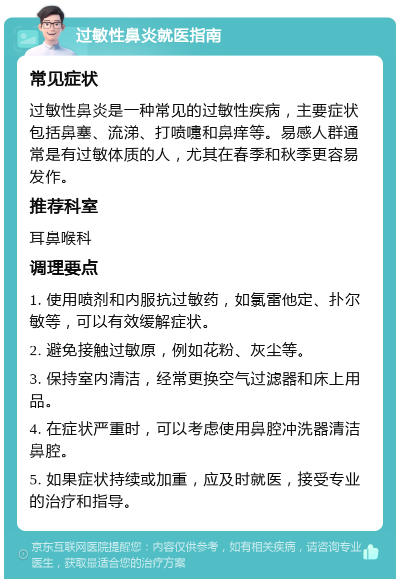 过敏性鼻炎就医指南 常见症状 过敏性鼻炎是一种常见的过敏性疾病，主要症状包括鼻塞、流涕、打喷嚏和鼻痒等。易感人群通常是有过敏体质的人，尤其在春季和秋季更容易发作。 推荐科室 耳鼻喉科 调理要点 1. 使用喷剂和内服抗过敏药，如氯雷他定、扑尔敏等，可以有效缓解症状。 2. 避免接触过敏原，例如花粉、灰尘等。 3. 保持室内清洁，经常更换空气过滤器和床上用品。 4. 在症状严重时，可以考虑使用鼻腔冲洗器清洁鼻腔。 5. 如果症状持续或加重，应及时就医，接受专业的治疗和指导。