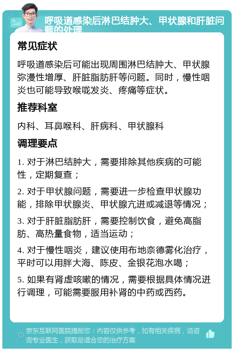 呼吸道感染后淋巴结肿大、甲状腺和肝脏问题的处理 常见症状 呼吸道感染后可能出现周围淋巴结肿大、甲状腺弥漫性增厚、肝脏脂肪肝等问题。同时，慢性咽炎也可能导致喉咙发炎、疼痛等症状。 推荐科室 内科、耳鼻喉科、肝病科、甲状腺科 调理要点 1. 对于淋巴结肿大，需要排除其他疾病的可能性，定期复查； 2. 对于甲状腺问题，需要进一步检查甲状腺功能，排除甲状腺炎、甲状腺亢进或减退等情况； 3. 对于肝脏脂肪肝，需要控制饮食，避免高脂肪、高热量食物，适当运动； 4. 对于慢性咽炎，建议使用布地奈德雾化治疗，平时可以用胖大海、陈皮、金银花泡水喝； 5. 如果有肾虚咳嗽的情况，需要根据具体情况进行调理，可能需要服用补肾的中药或西药。