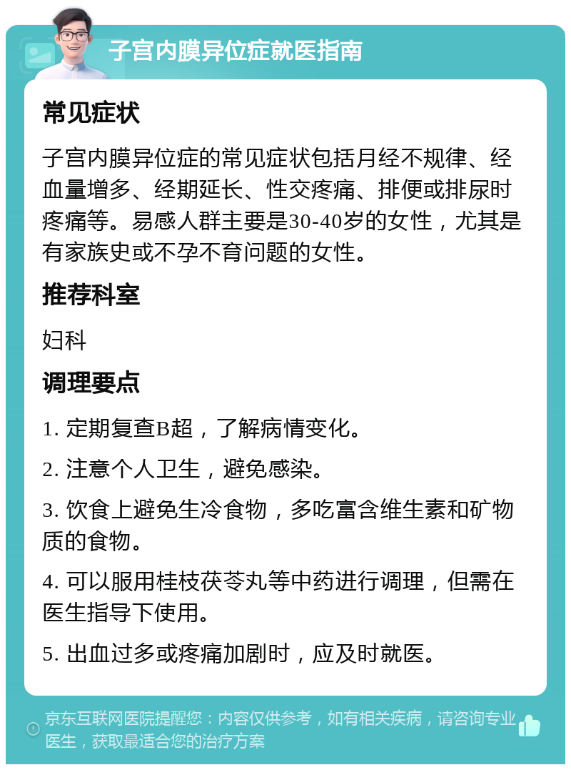 子宫内膜异位症就医指南 常见症状 子宫内膜异位症的常见症状包括月经不规律、经血量增多、经期延长、性交疼痛、排便或排尿时疼痛等。易感人群主要是30-40岁的女性，尤其是有家族史或不孕不育问题的女性。 推荐科室 妇科 调理要点 1. 定期复查B超，了解病情变化。 2. 注意个人卫生，避免感染。 3. 饮食上避免生冷食物，多吃富含维生素和矿物质的食物。 4. 可以服用桂枝茯苓丸等中药进行调理，但需在医生指导下使用。 5. 出血过多或疼痛加剧时，应及时就医。