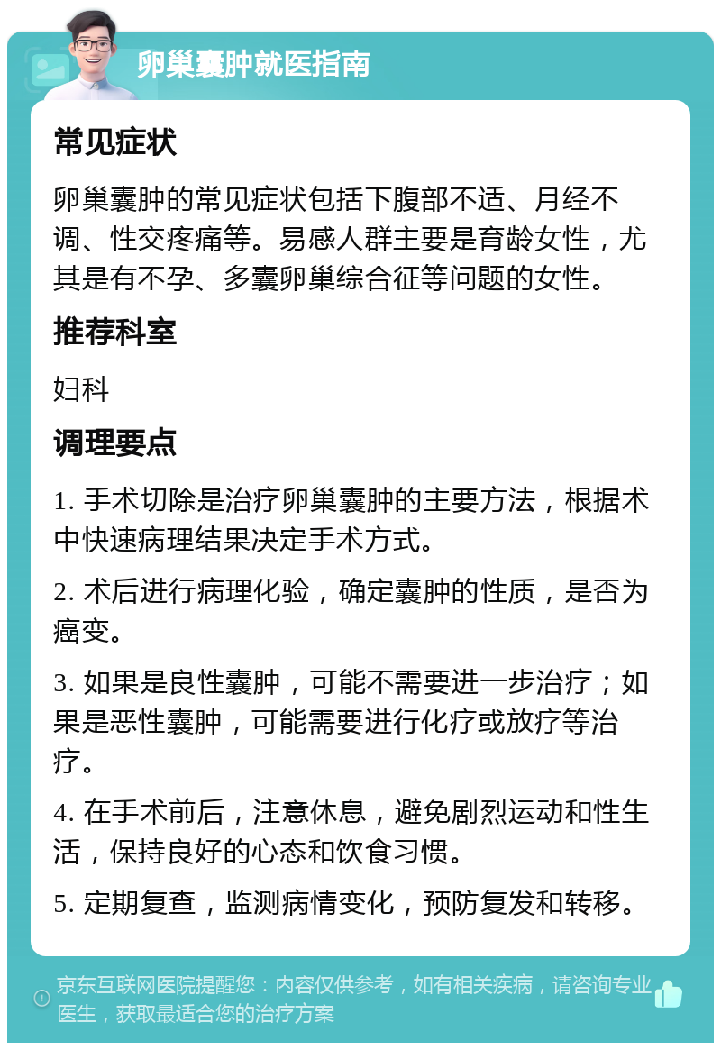 卵巢囊肿就医指南 常见症状 卵巢囊肿的常见症状包括下腹部不适、月经不调、性交疼痛等。易感人群主要是育龄女性，尤其是有不孕、多囊卵巢综合征等问题的女性。 推荐科室 妇科 调理要点 1. 手术切除是治疗卵巢囊肿的主要方法，根据术中快速病理结果决定手术方式。 2. 术后进行病理化验，确定囊肿的性质，是否为癌变。 3. 如果是良性囊肿，可能不需要进一步治疗；如果是恶性囊肿，可能需要进行化疗或放疗等治疗。 4. 在手术前后，注意休息，避免剧烈运动和性生活，保持良好的心态和饮食习惯。 5. 定期复查，监测病情变化，预防复发和转移。