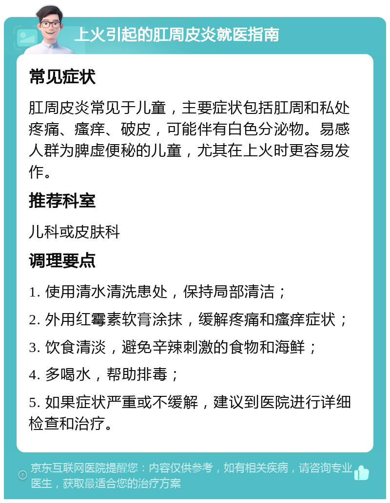 上火引起的肛周皮炎就医指南 常见症状 肛周皮炎常见于儿童，主要症状包括肛周和私处疼痛、瘙痒、破皮，可能伴有白色分泌物。易感人群为脾虚便秘的儿童，尤其在上火时更容易发作。 推荐科室 儿科或皮肤科 调理要点 1. 使用清水清洗患处，保持局部清洁； 2. 外用红霉素软膏涂抹，缓解疼痛和瘙痒症状； 3. 饮食清淡，避免辛辣刺激的食物和海鲜； 4. 多喝水，帮助排毒； 5. 如果症状严重或不缓解，建议到医院进行详细检查和治疗。