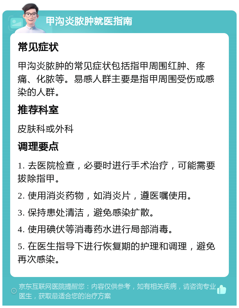 甲沟炎脓肿就医指南 常见症状 甲沟炎脓肿的常见症状包括指甲周围红肿、疼痛、化脓等。易感人群主要是指甲周围受伤或感染的人群。 推荐科室 皮肤科或外科 调理要点 1. 去医院检查，必要时进行手术治疗，可能需要拔除指甲。 2. 使用消炎药物，如消炎片，遵医嘱使用。 3. 保持患处清洁，避免感染扩散。 4. 使用碘伏等消毒药水进行局部消毒。 5. 在医生指导下进行恢复期的护理和调理，避免再次感染。