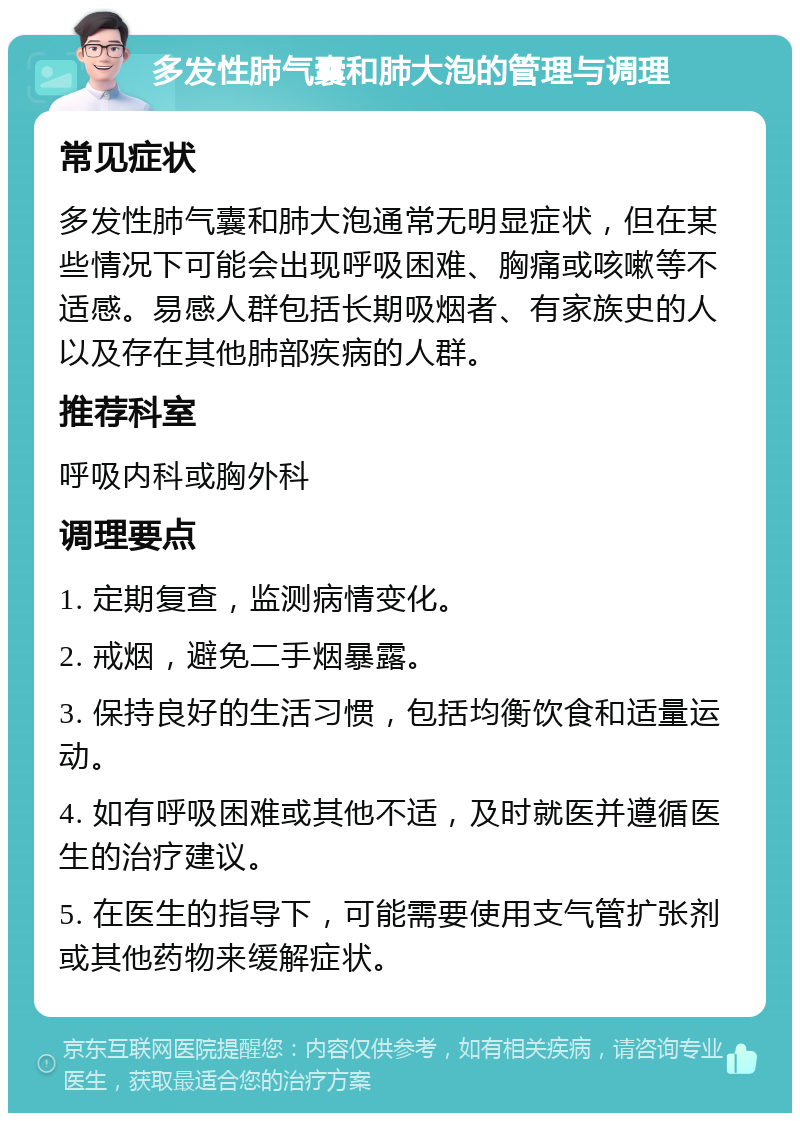 多发性肺气囊和肺大泡的管理与调理 常见症状 多发性肺气囊和肺大泡通常无明显症状，但在某些情况下可能会出现呼吸困难、胸痛或咳嗽等不适感。易感人群包括长期吸烟者、有家族史的人以及存在其他肺部疾病的人群。 推荐科室 呼吸内科或胸外科 调理要点 1. 定期复查，监测病情变化。 2. 戒烟，避免二手烟暴露。 3. 保持良好的生活习惯，包括均衡饮食和适量运动。 4. 如有呼吸困难或其他不适，及时就医并遵循医生的治疗建议。 5. 在医生的指导下，可能需要使用支气管扩张剂或其他药物来缓解症状。