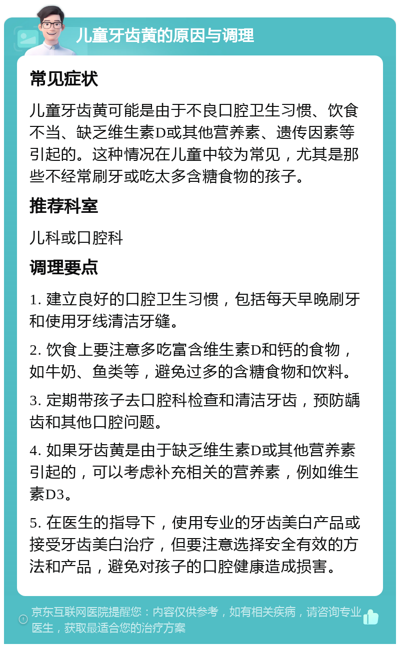 儿童牙齿黄的原因与调理 常见症状 儿童牙齿黄可能是由于不良口腔卫生习惯、饮食不当、缺乏维生素D或其他营养素、遗传因素等引起的。这种情况在儿童中较为常见，尤其是那些不经常刷牙或吃太多含糖食物的孩子。 推荐科室 儿科或口腔科 调理要点 1. 建立良好的口腔卫生习惯，包括每天早晚刷牙和使用牙线清洁牙缝。 2. 饮食上要注意多吃富含维生素D和钙的食物，如牛奶、鱼类等，避免过多的含糖食物和饮料。 3. 定期带孩子去口腔科检查和清洁牙齿，预防龋齿和其他口腔问题。 4. 如果牙齿黄是由于缺乏维生素D或其他营养素引起的，可以考虑补充相关的营养素，例如维生素D3。 5. 在医生的指导下，使用专业的牙齿美白产品或接受牙齿美白治疗，但要注意选择安全有效的方法和产品，避免对孩子的口腔健康造成损害。