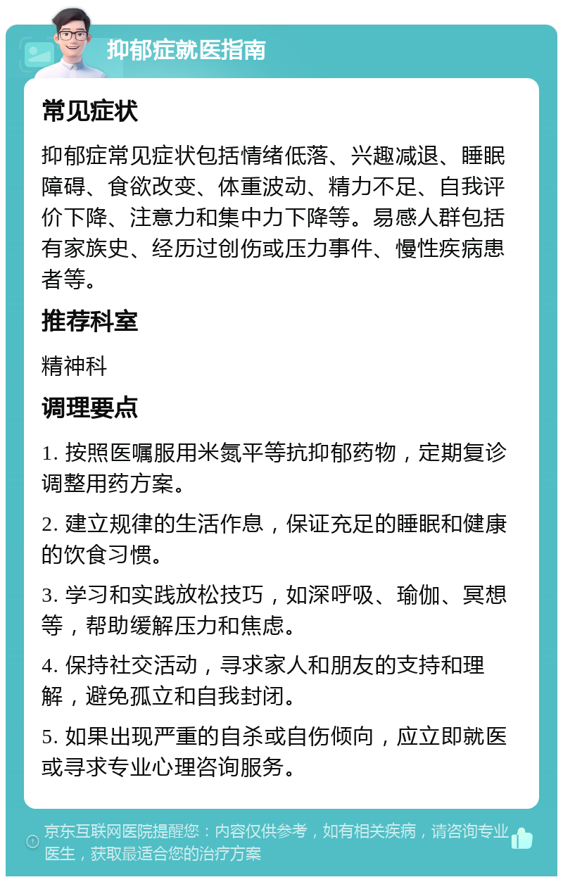 抑郁症就医指南 常见症状 抑郁症常见症状包括情绪低落、兴趣减退、睡眠障碍、食欲改变、体重波动、精力不足、自我评价下降、注意力和集中力下降等。易感人群包括有家族史、经历过创伤或压力事件、慢性疾病患者等。 推荐科室 精神科 调理要点 1. 按照医嘱服用米氮平等抗抑郁药物，定期复诊调整用药方案。 2. 建立规律的生活作息，保证充足的睡眠和健康的饮食习惯。 3. 学习和实践放松技巧，如深呼吸、瑜伽、冥想等，帮助缓解压力和焦虑。 4. 保持社交活动，寻求家人和朋友的支持和理解，避免孤立和自我封闭。 5. 如果出现严重的自杀或自伤倾向，应立即就医或寻求专业心理咨询服务。