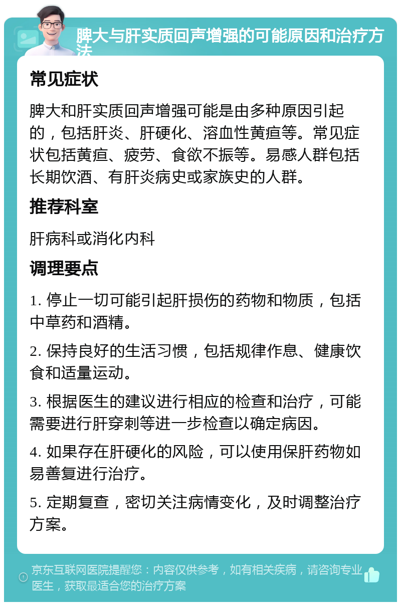 脾大与肝实质回声增强的可能原因和治疗方法 常见症状 脾大和肝实质回声增强可能是由多种原因引起的，包括肝炎、肝硬化、溶血性黄疸等。常见症状包括黄疸、疲劳、食欲不振等。易感人群包括长期饮酒、有肝炎病史或家族史的人群。 推荐科室 肝病科或消化内科 调理要点 1. 停止一切可能引起肝损伤的药物和物质，包括中草药和酒精。 2. 保持良好的生活习惯，包括规律作息、健康饮食和适量运动。 3. 根据医生的建议进行相应的检查和治疗，可能需要进行肝穿刺等进一步检查以确定病因。 4. 如果存在肝硬化的风险，可以使用保肝药物如易善复进行治疗。 5. 定期复查，密切关注病情变化，及时调整治疗方案。