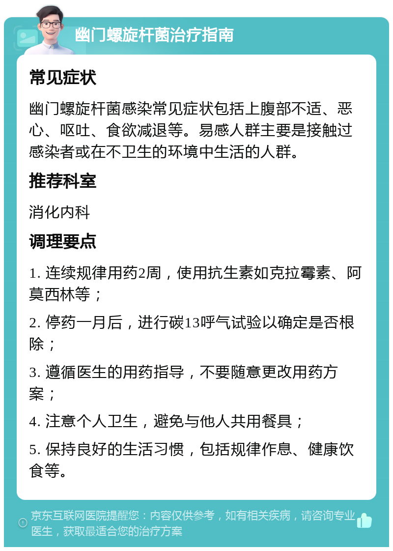 幽门螺旋杆菌治疗指南 常见症状 幽门螺旋杆菌感染常见症状包括上腹部不适、恶心、呕吐、食欲减退等。易感人群主要是接触过感染者或在不卫生的环境中生活的人群。 推荐科室 消化内科 调理要点 1. 连续规律用药2周，使用抗生素如克拉霉素、阿莫西林等； 2. 停药一月后，进行碳13呼气试验以确定是否根除； 3. 遵循医生的用药指导，不要随意更改用药方案； 4. 注意个人卫生，避免与他人共用餐具； 5. 保持良好的生活习惯，包括规律作息、健康饮食等。