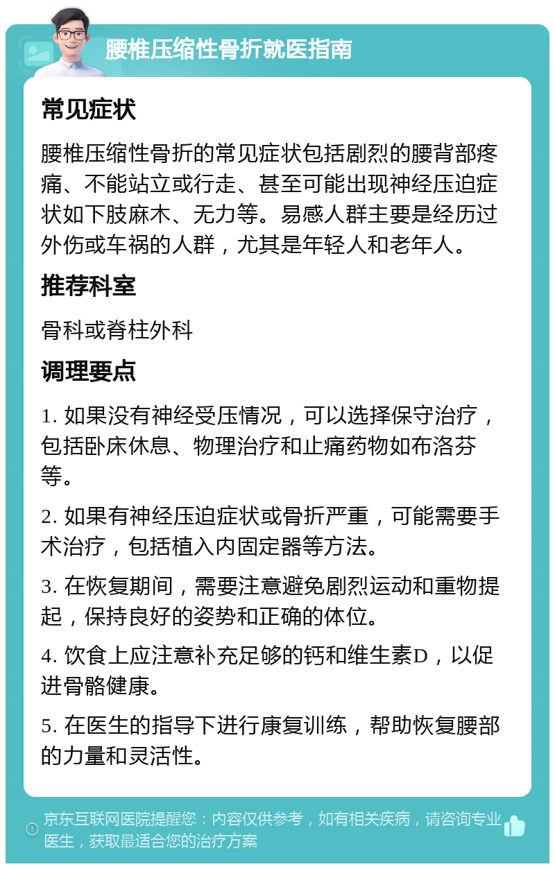 腰椎压缩性骨折就医指南 常见症状 腰椎压缩性骨折的常见症状包括剧烈的腰背部疼痛、不能站立或行走、甚至可能出现神经压迫症状如下肢麻木、无力等。易感人群主要是经历过外伤或车祸的人群，尤其是年轻人和老年人。 推荐科室 骨科或脊柱外科 调理要点 1. 如果没有神经受压情况，可以选择保守治疗，包括卧床休息、物理治疗和止痛药物如布洛芬等。 2. 如果有神经压迫症状或骨折严重，可能需要手术治疗，包括植入内固定器等方法。 3. 在恢复期间，需要注意避免剧烈运动和重物提起，保持良好的姿势和正确的体位。 4. 饮食上应注意补充足够的钙和维生素D，以促进骨骼健康。 5. 在医生的指导下进行康复训练，帮助恢复腰部的力量和灵活性。