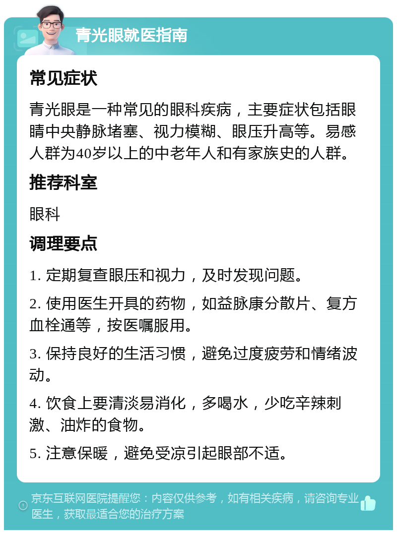 青光眼就医指南 常见症状 青光眼是一种常见的眼科疾病，主要症状包括眼睛中央静脉堵塞、视力模糊、眼压升高等。易感人群为40岁以上的中老年人和有家族史的人群。 推荐科室 眼科 调理要点 1. 定期复查眼压和视力，及时发现问题。 2. 使用医生开具的药物，如益脉康分散片、复方血栓通等，按医嘱服用。 3. 保持良好的生活习惯，避免过度疲劳和情绪波动。 4. 饮食上要清淡易消化，多喝水，少吃辛辣刺激、油炸的食物。 5. 注意保暖，避免受凉引起眼部不适。