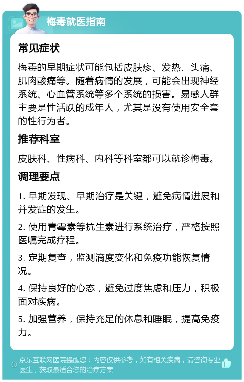 梅毒就医指南 常见症状 梅毒的早期症状可能包括皮肤疹、发热、头痛、肌肉酸痛等。随着病情的发展，可能会出现神经系统、心血管系统等多个系统的损害。易感人群主要是性活跃的成年人，尤其是没有使用安全套的性行为者。 推荐科室 皮肤科、性病科、内科等科室都可以就诊梅毒。 调理要点 1. 早期发现、早期治疗是关键，避免病情进展和并发症的发生。 2. 使用青霉素等抗生素进行系统治疗，严格按照医嘱完成疗程。 3. 定期复查，监测滴度变化和免疫功能恢复情况。 4. 保持良好的心态，避免过度焦虑和压力，积极面对疾病。 5. 加强营养，保持充足的休息和睡眠，提高免疫力。