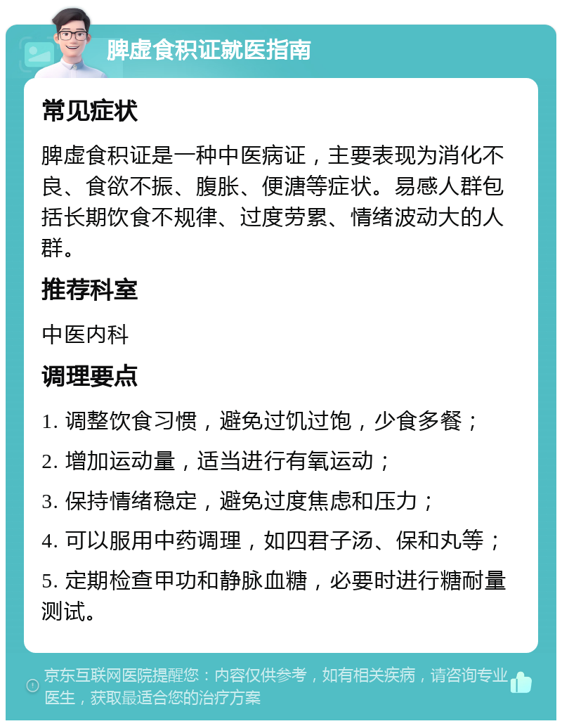 脾虚食积证就医指南 常见症状 脾虚食积证是一种中医病证，主要表现为消化不良、食欲不振、腹胀、便溏等症状。易感人群包括长期饮食不规律、过度劳累、情绪波动大的人群。 推荐科室 中医内科 调理要点 1. 调整饮食习惯，避免过饥过饱，少食多餐； 2. 增加运动量，适当进行有氧运动； 3. 保持情绪稳定，避免过度焦虑和压力； 4. 可以服用中药调理，如四君子汤、保和丸等； 5. 定期检查甲功和静脉血糖，必要时进行糖耐量测试。