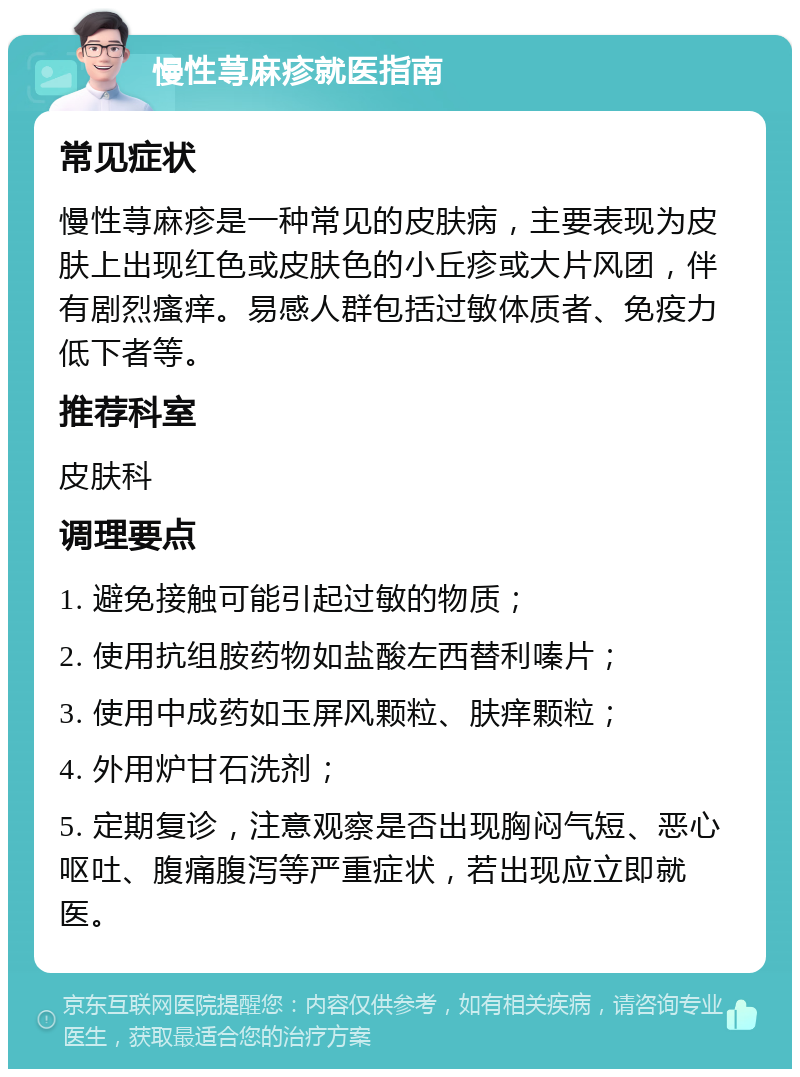 慢性荨麻疹就医指南 常见症状 慢性荨麻疹是一种常见的皮肤病，主要表现为皮肤上出现红色或皮肤色的小丘疹或大片风团，伴有剧烈瘙痒。易感人群包括过敏体质者、免疫力低下者等。 推荐科室 皮肤科 调理要点 1. 避免接触可能引起过敏的物质； 2. 使用抗组胺药物如盐酸左西替利嗪片； 3. 使用中成药如玉屏风颗粒、肤痒颗粒； 4. 外用炉甘石洗剂； 5. 定期复诊，注意观察是否出现胸闷气短、恶心呕吐、腹痛腹泻等严重症状，若出现应立即就医。