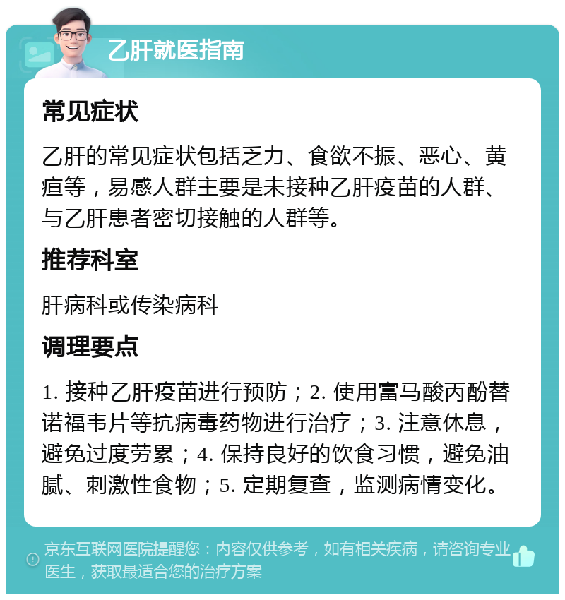 乙肝就医指南 常见症状 乙肝的常见症状包括乏力、食欲不振、恶心、黄疸等，易感人群主要是未接种乙肝疫苗的人群、与乙肝患者密切接触的人群等。 推荐科室 肝病科或传染病科 调理要点 1. 接种乙肝疫苗进行预防；2. 使用富马酸丙酚替诺福韦片等抗病毒药物进行治疗；3. 注意休息，避免过度劳累；4. 保持良好的饮食习惯，避免油腻、刺激性食物；5. 定期复查，监测病情变化。