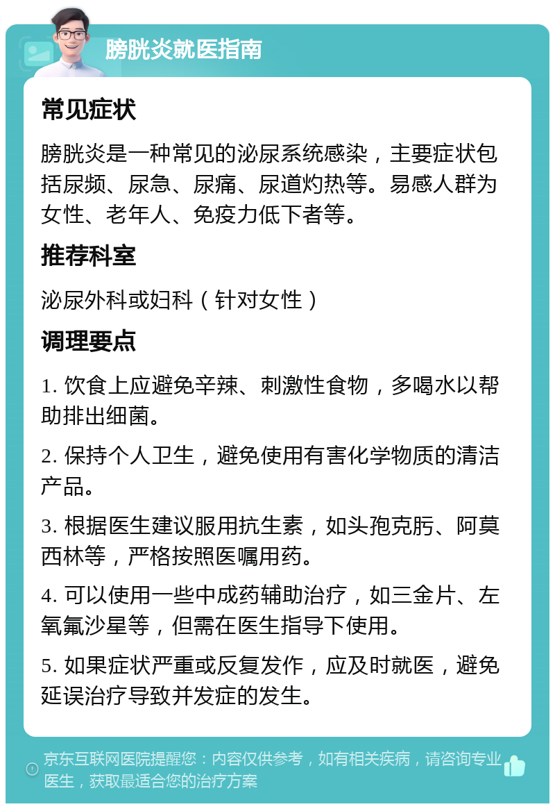 膀胱炎就医指南 常见症状 膀胱炎是一种常见的泌尿系统感染，主要症状包括尿频、尿急、尿痛、尿道灼热等。易感人群为女性、老年人、免疫力低下者等。 推荐科室 泌尿外科或妇科（针对女性） 调理要点 1. 饮食上应避免辛辣、刺激性食物，多喝水以帮助排出细菌。 2. 保持个人卫生，避免使用有害化学物质的清洁产品。 3. 根据医生建议服用抗生素，如头孢克肟、阿莫西林等，严格按照医嘱用药。 4. 可以使用一些中成药辅助治疗，如三金片、左氧氟沙星等，但需在医生指导下使用。 5. 如果症状严重或反复发作，应及时就医，避免延误治疗导致并发症的发生。