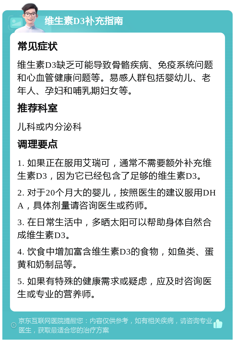 维生素D3补充指南 常见症状 维生素D3缺乏可能导致骨骼疾病、免疫系统问题和心血管健康问题等。易感人群包括婴幼儿、老年人、孕妇和哺乳期妇女等。 推荐科室 儿科或内分泌科 调理要点 1. 如果正在服用艾瑞可，通常不需要额外补充维生素D3，因为它已经包含了足够的维生素D3。 2. 对于20个月大的婴儿，按照医生的建议服用DHA，具体剂量请咨询医生或药师。 3. 在日常生活中，多晒太阳可以帮助身体自然合成维生素D3。 4. 饮食中增加富含维生素D3的食物，如鱼类、蛋黄和奶制品等。 5. 如果有特殊的健康需求或疑虑，应及时咨询医生或专业的营养师。