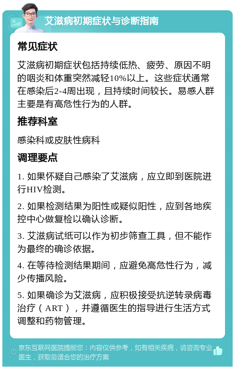 艾滋病初期症状与诊断指南 常见症状 艾滋病初期症状包括持续低热、疲劳、原因不明的咽炎和体重突然减轻10%以上。这些症状通常在感染后2-4周出现，且持续时间较长。易感人群主要是有高危性行为的人群。 推荐科室 感染科或皮肤性病科 调理要点 1. 如果怀疑自己感染了艾滋病，应立即到医院进行HIV检测。 2. 如果检测结果为阳性或疑似阳性，应到各地疾控中心做复检以确认诊断。 3. 艾滋病试纸可以作为初步筛查工具，但不能作为最终的确诊依据。 4. 在等待检测结果期间，应避免高危性行为，减少传播风险。 5. 如果确诊为艾滋病，应积极接受抗逆转录病毒治疗（ART），并遵循医生的指导进行生活方式调整和药物管理。