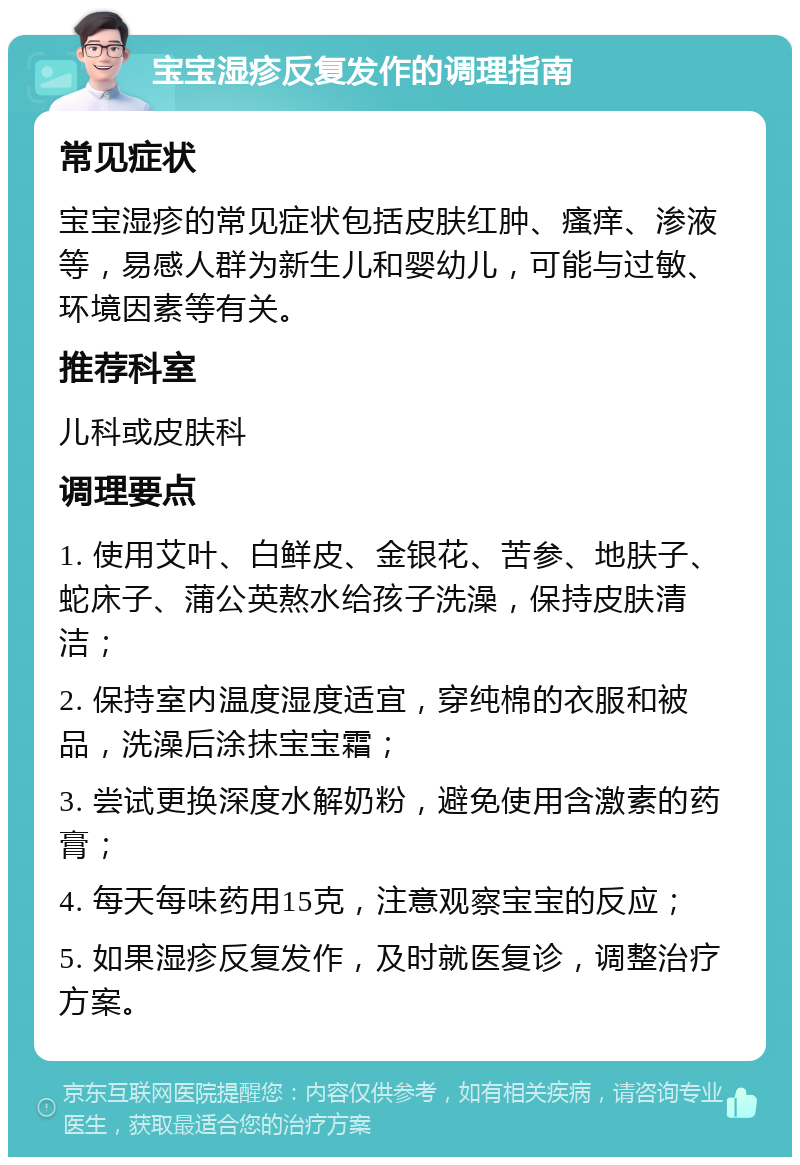 宝宝湿疹反复发作的调理指南 常见症状 宝宝湿疹的常见症状包括皮肤红肿、瘙痒、渗液等，易感人群为新生儿和婴幼儿，可能与过敏、环境因素等有关。 推荐科室 儿科或皮肤科 调理要点 1. 使用艾叶、白鲜皮、金银花、苦参、地肤子、蛇床子、蒲公英熬水给孩子洗澡，保持皮肤清洁； 2. 保持室内温度湿度适宜，穿纯棉的衣服和被品，洗澡后涂抹宝宝霜； 3. 尝试更换深度水解奶粉，避免使用含激素的药膏； 4. 每天每味药用15克，注意观察宝宝的反应； 5. 如果湿疹反复发作，及时就医复诊，调整治疗方案。