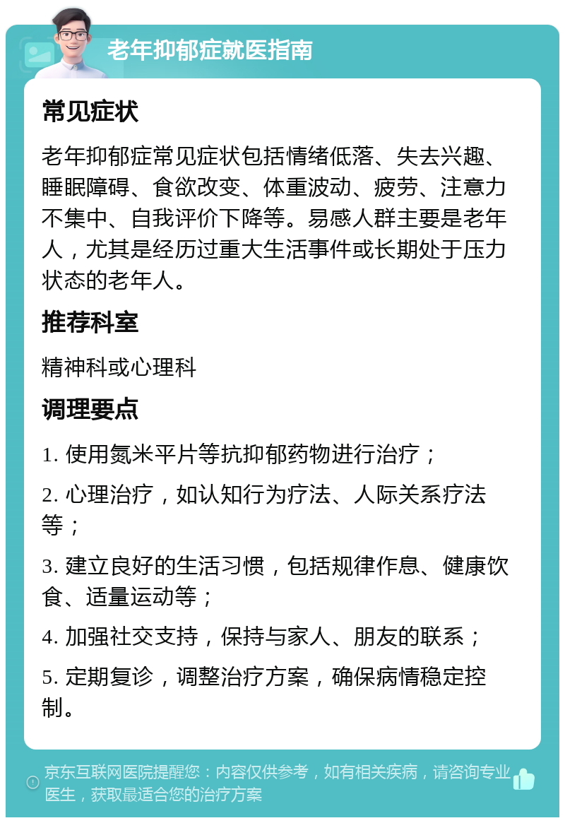 老年抑郁症就医指南 常见症状 老年抑郁症常见症状包括情绪低落、失去兴趣、睡眠障碍、食欲改变、体重波动、疲劳、注意力不集中、自我评价下降等。易感人群主要是老年人，尤其是经历过重大生活事件或长期处于压力状态的老年人。 推荐科室 精神科或心理科 调理要点 1. 使用氮米平片等抗抑郁药物进行治疗； 2. 心理治疗，如认知行为疗法、人际关系疗法等； 3. 建立良好的生活习惯，包括规律作息、健康饮食、适量运动等； 4. 加强社交支持，保持与家人、朋友的联系； 5. 定期复诊，调整治疗方案，确保病情稳定控制。