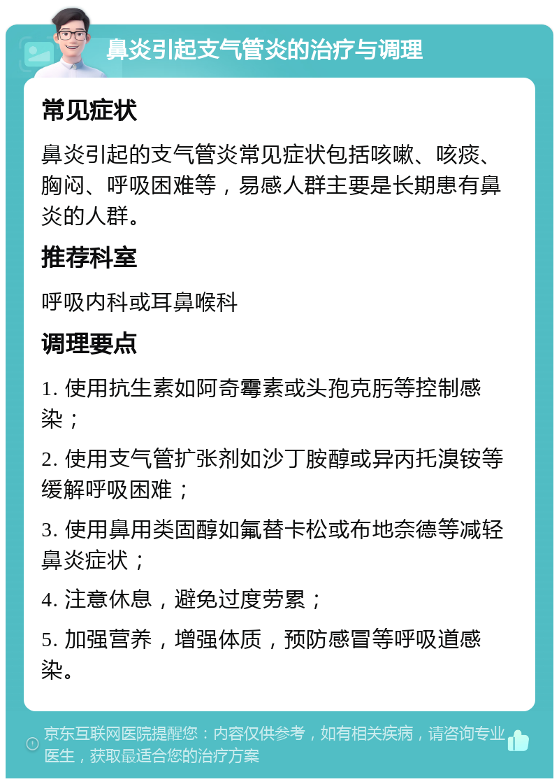 鼻炎引起支气管炎的治疗与调理 常见症状 鼻炎引起的支气管炎常见症状包括咳嗽、咳痰、胸闷、呼吸困难等，易感人群主要是长期患有鼻炎的人群。 推荐科室 呼吸内科或耳鼻喉科 调理要点 1. 使用抗生素如阿奇霉素或头孢克肟等控制感染； 2. 使用支气管扩张剂如沙丁胺醇或异丙托溴铵等缓解呼吸困难； 3. 使用鼻用类固醇如氟替卡松或布地奈德等减轻鼻炎症状； 4. 注意休息，避免过度劳累； 5. 加强营养，增强体质，预防感冒等呼吸道感染。