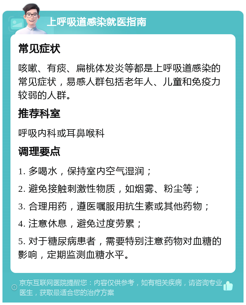 上呼吸道感染就医指南 常见症状 咳嗽、有痰、扁桃体发炎等都是上呼吸道感染的常见症状，易感人群包括老年人、儿童和免疫力较弱的人群。 推荐科室 呼吸内科或耳鼻喉科 调理要点 1. 多喝水，保持室内空气湿润； 2. 避免接触刺激性物质，如烟雾、粉尘等； 3. 合理用药，遵医嘱服用抗生素或其他药物； 4. 注意休息，避免过度劳累； 5. 对于糖尿病患者，需要特别注意药物对血糖的影响，定期监测血糖水平。