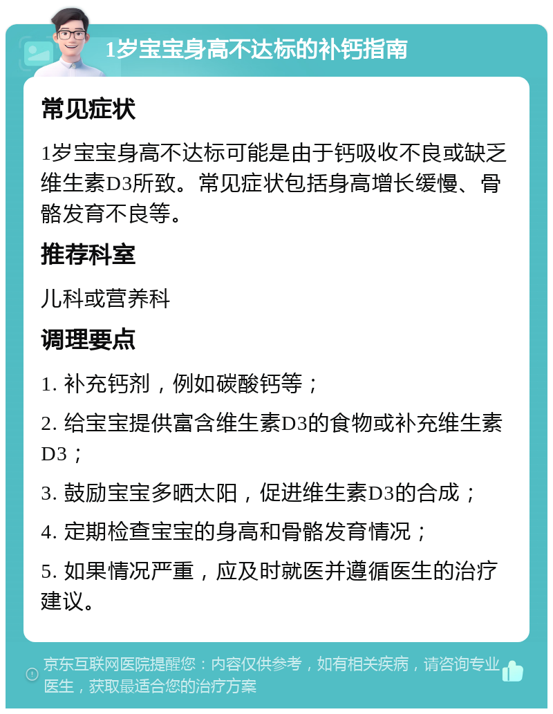 1岁宝宝身高不达标的补钙指南 常见症状 1岁宝宝身高不达标可能是由于钙吸收不良或缺乏维生素D3所致。常见症状包括身高增长缓慢、骨骼发育不良等。 推荐科室 儿科或营养科 调理要点 1. 补充钙剂，例如碳酸钙等； 2. 给宝宝提供富含维生素D3的食物或补充维生素D3； 3. 鼓励宝宝多晒太阳，促进维生素D3的合成； 4. 定期检查宝宝的身高和骨骼发育情况； 5. 如果情况严重，应及时就医并遵循医生的治疗建议。