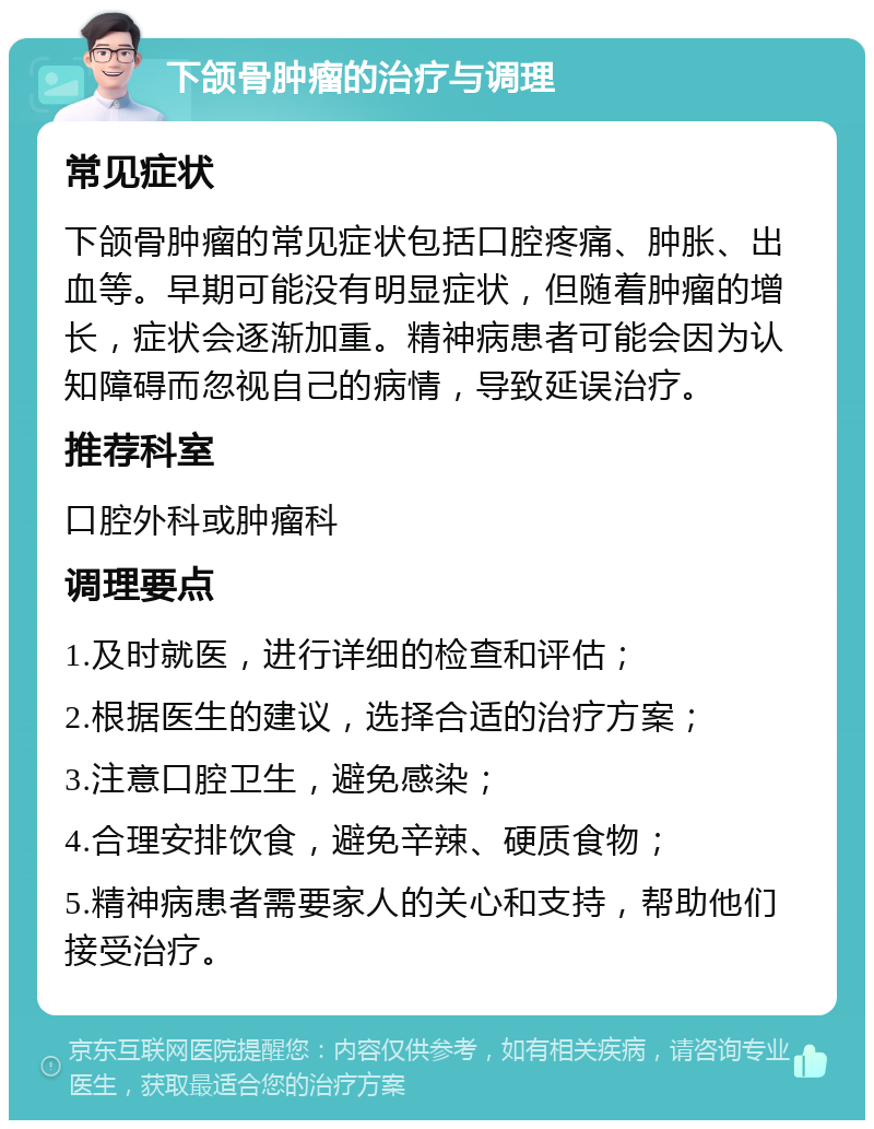 下颌骨肿瘤的治疗与调理 常见症状 下颌骨肿瘤的常见症状包括口腔疼痛、肿胀、出血等。早期可能没有明显症状，但随着肿瘤的增长，症状会逐渐加重。精神病患者可能会因为认知障碍而忽视自己的病情，导致延误治疗。 推荐科室 口腔外科或肿瘤科 调理要点 1.及时就医，进行详细的检查和评估； 2.根据医生的建议，选择合适的治疗方案； 3.注意口腔卫生，避免感染； 4.合理安排饮食，避免辛辣、硬质食物； 5.精神病患者需要家人的关心和支持，帮助他们接受治疗。