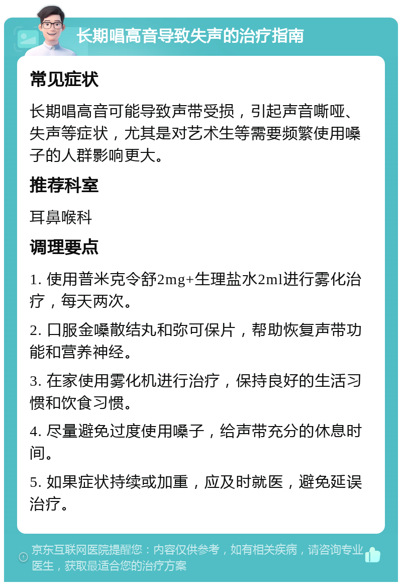 长期唱高音导致失声的治疗指南 常见症状 长期唱高音可能导致声带受损，引起声音嘶哑、失声等症状，尤其是对艺术生等需要频繁使用嗓子的人群影响更大。 推荐科室 耳鼻喉科 调理要点 1. 使用普米克令舒2mg+生理盐水2ml进行雾化治疗，每天两次。 2. 口服金嗓散结丸和弥可保片，帮助恢复声带功能和营养神经。 3. 在家使用雾化机进行治疗，保持良好的生活习惯和饮食习惯。 4. 尽量避免过度使用嗓子，给声带充分的休息时间。 5. 如果症状持续或加重，应及时就医，避免延误治疗。