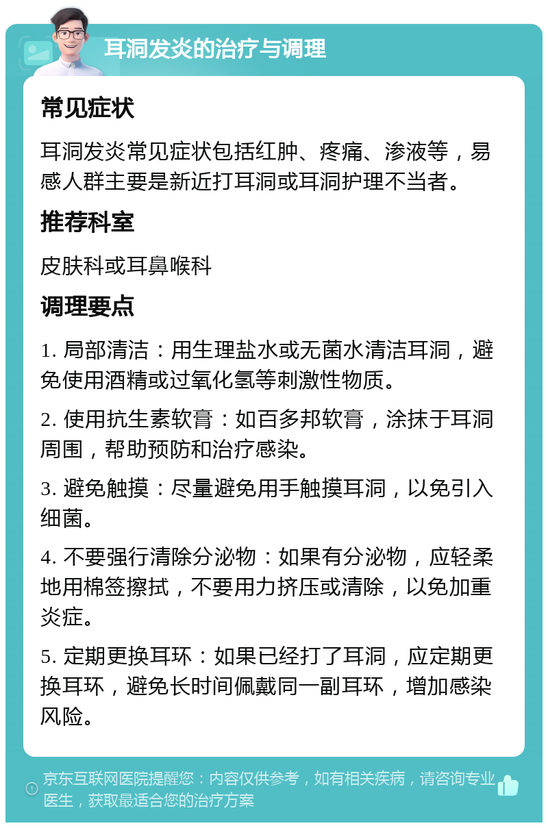 耳洞发炎的治疗与调理 常见症状 耳洞发炎常见症状包括红肿、疼痛、渗液等，易感人群主要是新近打耳洞或耳洞护理不当者。 推荐科室 皮肤科或耳鼻喉科 调理要点 1. 局部清洁：用生理盐水或无菌水清洁耳洞，避免使用酒精或过氧化氢等刺激性物质。 2. 使用抗生素软膏：如百多邦软膏，涂抹于耳洞周围，帮助预防和治疗感染。 3. 避免触摸：尽量避免用手触摸耳洞，以免引入细菌。 4. 不要强行清除分泌物：如果有分泌物，应轻柔地用棉签擦拭，不要用力挤压或清除，以免加重炎症。 5. 定期更换耳环：如果已经打了耳洞，应定期更换耳环，避免长时间佩戴同一副耳环，增加感染风险。