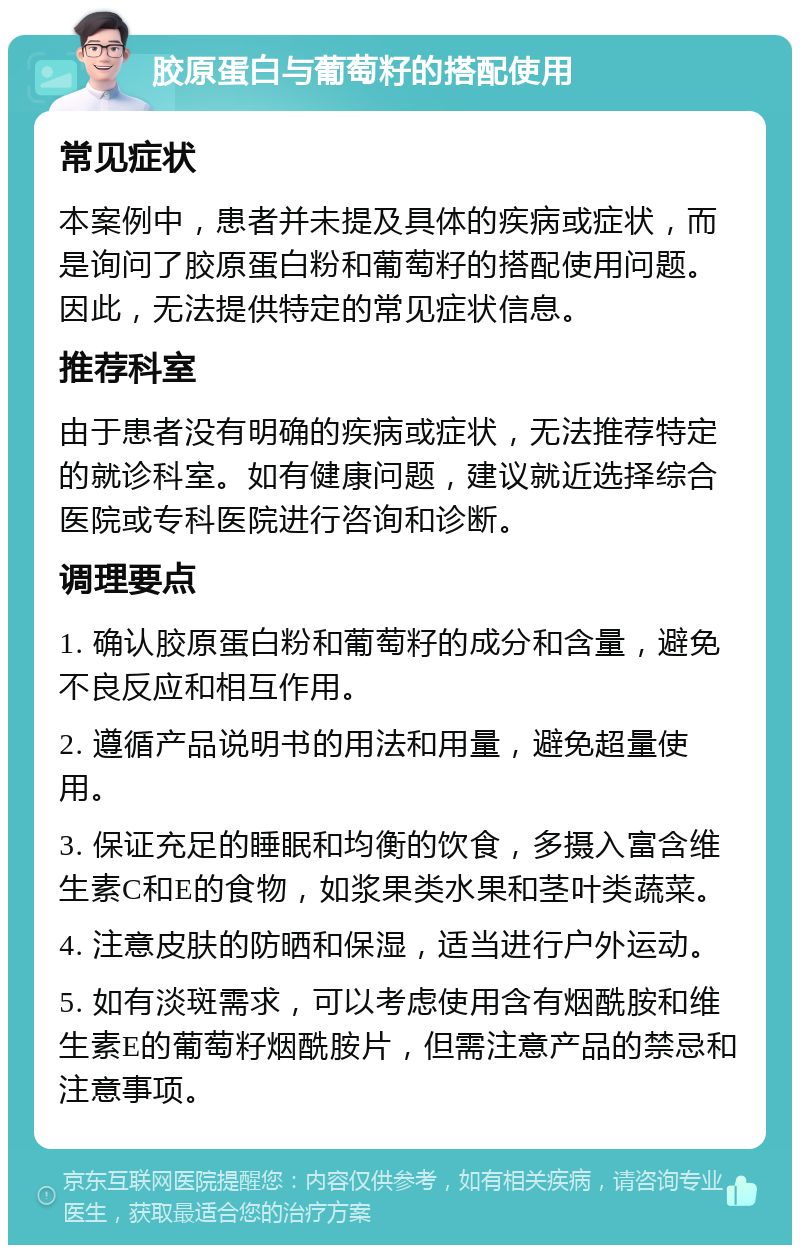 胶原蛋白与葡萄籽的搭配使用 常见症状 本案例中，患者并未提及具体的疾病或症状，而是询问了胶原蛋白粉和葡萄籽的搭配使用问题。因此，无法提供特定的常见症状信息。 推荐科室 由于患者没有明确的疾病或症状，无法推荐特定的就诊科室。如有健康问题，建议就近选择综合医院或专科医院进行咨询和诊断。 调理要点 1. 确认胶原蛋白粉和葡萄籽的成分和含量，避免不良反应和相互作用。 2. 遵循产品说明书的用法和用量，避免超量使用。 3. 保证充足的睡眠和均衡的饮食，多摄入富含维生素C和E的食物，如浆果类水果和茎叶类蔬菜。 4. 注意皮肤的防晒和保湿，适当进行户外运动。 5. 如有淡斑需求，可以考虑使用含有烟酰胺和维生素E的葡萄籽烟酰胺片，但需注意产品的禁忌和注意事项。