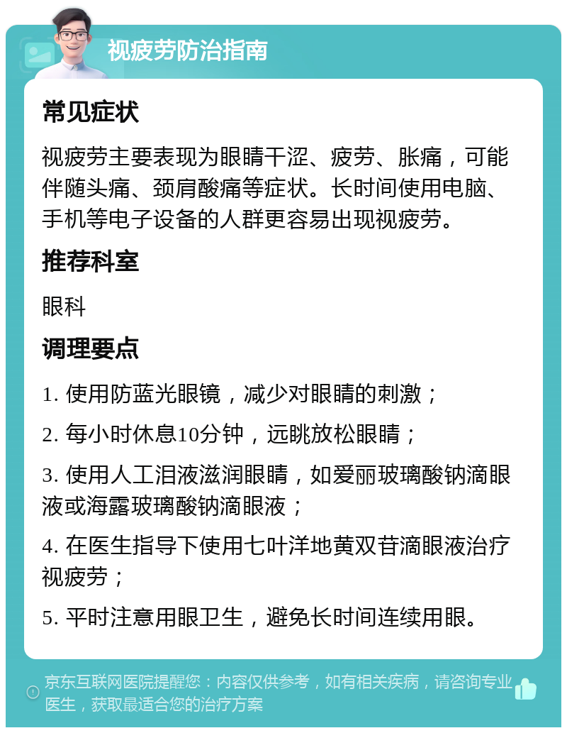 视疲劳防治指南 常见症状 视疲劳主要表现为眼睛干涩、疲劳、胀痛，可能伴随头痛、颈肩酸痛等症状。长时间使用电脑、手机等电子设备的人群更容易出现视疲劳。 推荐科室 眼科 调理要点 1. 使用防蓝光眼镜，减少对眼睛的刺激； 2. 每小时休息10分钟，远眺放松眼睛； 3. 使用人工泪液滋润眼睛，如爱丽玻璃酸钠滴眼液或海露玻璃酸钠滴眼液； 4. 在医生指导下使用七叶洋地黄双苷滴眼液治疗视疲劳； 5. 平时注意用眼卫生，避免长时间连续用眼。