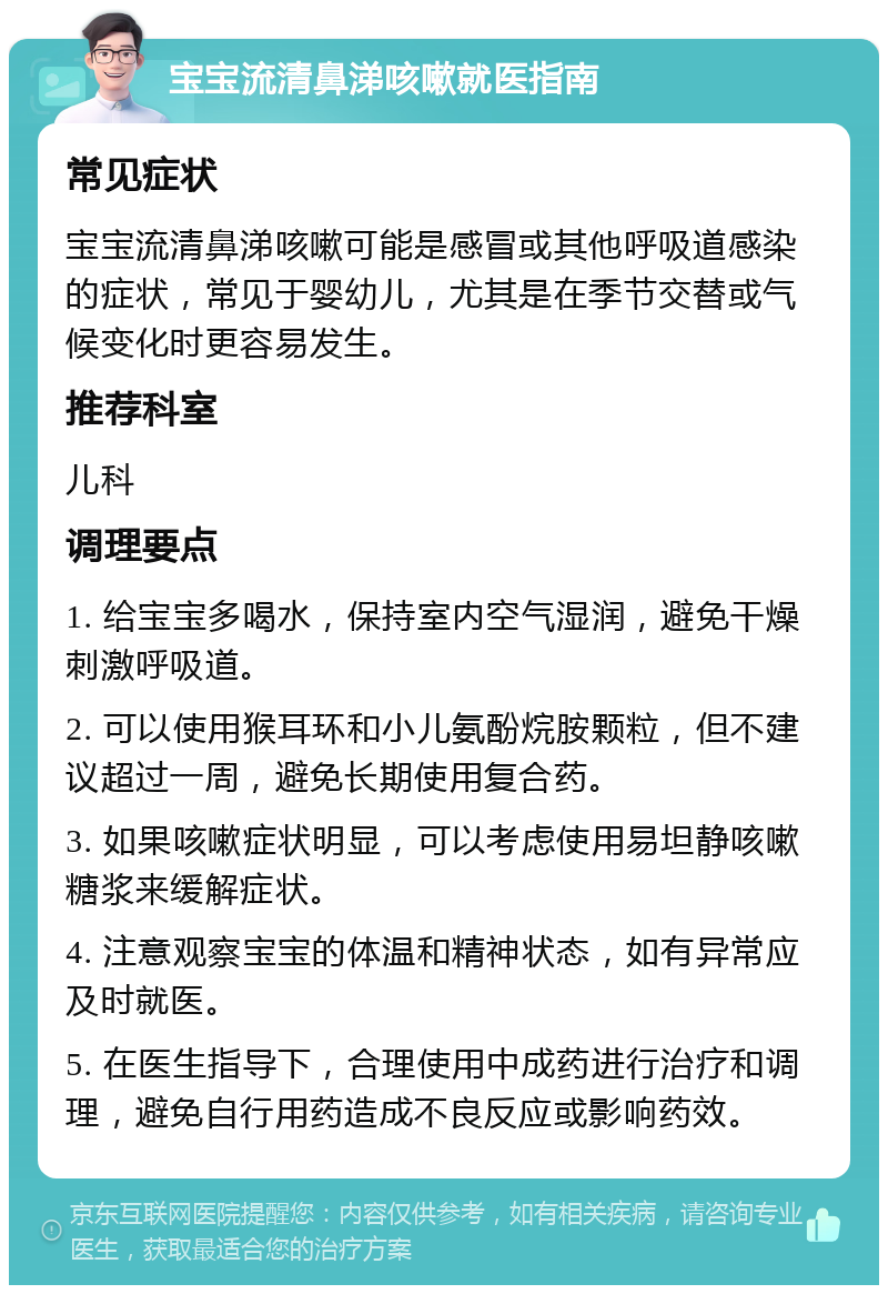 宝宝流清鼻涕咳嗽就医指南 常见症状 宝宝流清鼻涕咳嗽可能是感冒或其他呼吸道感染的症状，常见于婴幼儿，尤其是在季节交替或气候变化时更容易发生。 推荐科室 儿科 调理要点 1. 给宝宝多喝水，保持室内空气湿润，避免干燥刺激呼吸道。 2. 可以使用猴耳环和小儿氨酚烷胺颗粒，但不建议超过一周，避免长期使用复合药。 3. 如果咳嗽症状明显，可以考虑使用易坦静咳嗽糖浆来缓解症状。 4. 注意观察宝宝的体温和精神状态，如有异常应及时就医。 5. 在医生指导下，合理使用中成药进行治疗和调理，避免自行用药造成不良反应或影响药效。