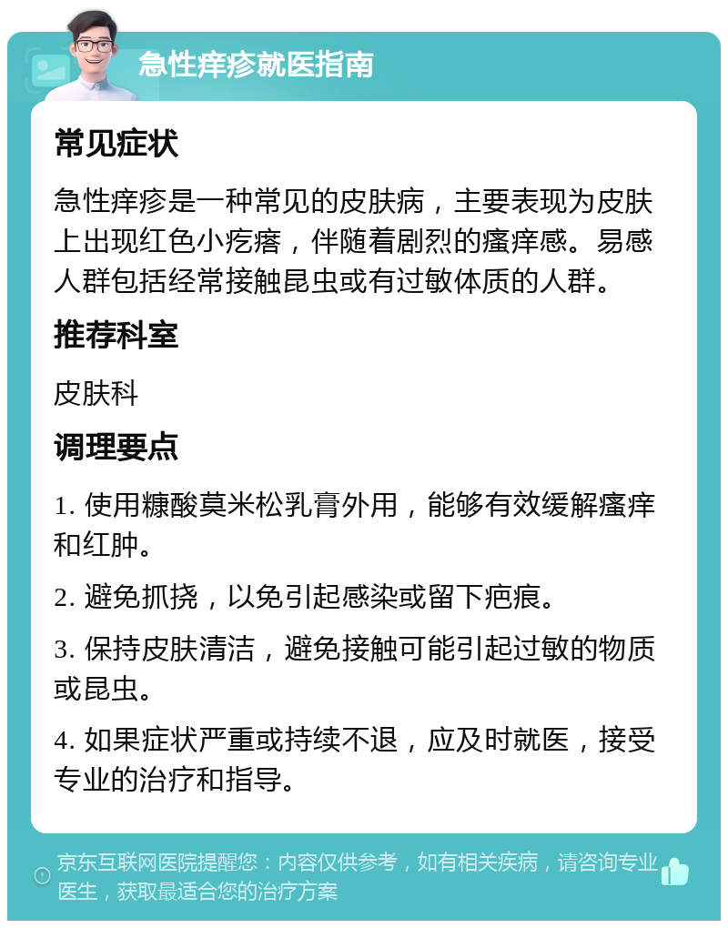 急性痒疹就医指南 常见症状 急性痒疹是一种常见的皮肤病，主要表现为皮肤上出现红色小疙瘩，伴随着剧烈的瘙痒感。易感人群包括经常接触昆虫或有过敏体质的人群。 推荐科室 皮肤科 调理要点 1. 使用糠酸莫米松乳膏外用，能够有效缓解瘙痒和红肿。 2. 避免抓挠，以免引起感染或留下疤痕。 3. 保持皮肤清洁，避免接触可能引起过敏的物质或昆虫。 4. 如果症状严重或持续不退，应及时就医，接受专业的治疗和指导。