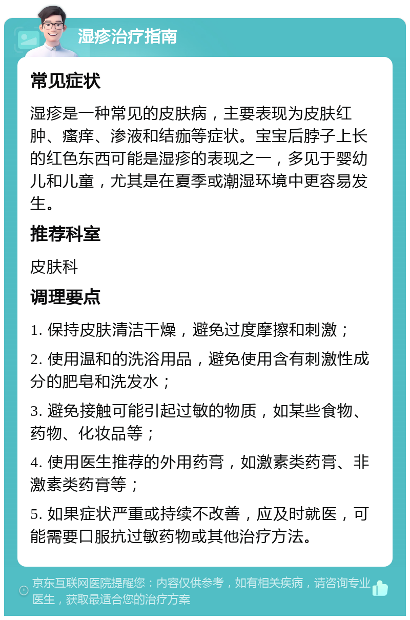 湿疹治疗指南 常见症状 湿疹是一种常见的皮肤病，主要表现为皮肤红肿、瘙痒、渗液和结痂等症状。宝宝后脖子上长的红色东西可能是湿疹的表现之一，多见于婴幼儿和儿童，尤其是在夏季或潮湿环境中更容易发生。 推荐科室 皮肤科 调理要点 1. 保持皮肤清洁干燥，避免过度摩擦和刺激； 2. 使用温和的洗浴用品，避免使用含有刺激性成分的肥皂和洗发水； 3. 避免接触可能引起过敏的物质，如某些食物、药物、化妆品等； 4. 使用医生推荐的外用药膏，如激素类药膏、非激素类药膏等； 5. 如果症状严重或持续不改善，应及时就医，可能需要口服抗过敏药物或其他治疗方法。