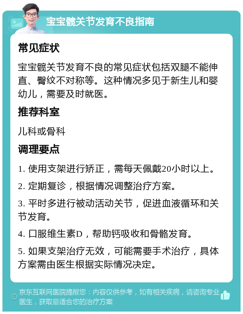 宝宝髋关节发育不良指南 常见症状 宝宝髋关节发育不良的常见症状包括双腿不能伸直、臀纹不对称等。这种情况多见于新生儿和婴幼儿，需要及时就医。 推荐科室 儿科或骨科 调理要点 1. 使用支架进行矫正，需每天佩戴20小时以上。 2. 定期复诊，根据情况调整治疗方案。 3. 平时多进行被动活动关节，促进血液循环和关节发育。 4. 口服维生素D，帮助钙吸收和骨骼发育。 5. 如果支架治疗无效，可能需要手术治疗，具体方案需由医生根据实际情况决定。